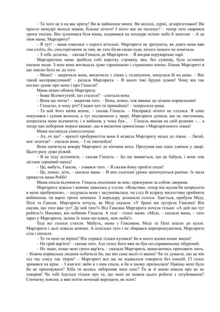 – Та чого це я на вас кричу! Ви ж найменше винні. Ви молоді, дурні, дезорієнтовані! Ви
просто немудрі молоді мавпи, більше нічого! І ніхто вас не пильнує! – тепер тато сварився
трохи тихіше. Він зупинився біля вікна, подивився на похмуре осіннє небо й запитав: – А де
твоя мама, Маргарито?
– Я тут! – мама озвалася з порога вітальні. Маргарита не зрозуміла, як довго вона вже
там стоїть, бо, спостерігаючи за тим, як тато бігав сюди-туди, нічого іншого не помічала.
– З тебе десятка, – сказав Гінцель до Маргарити. – Я виграв перукарське парі.
Маргаритина мама зробила собі коротку стрижку, яка, без сумніву, була останнім
писком моди. З нею вона виглядала дуже гарненькою і страшенно юною. Однак Маргариті в
цю хвилю було не до того.
– Мамо! – закричала вона, вискочила з ліжка і, схлипуючи, кинулася їй на шию. – Він
такий несправедливий! – ридала Маргарита. – В нього такі брудні думки! Чому він так
погано думає про мене і про Гінцеля?
Мама міцно обняла Маргариту.
– Боже Всемогутній, що сталося? – спитала вона.
– Вона ще питає! – закричав тато. – Вона, певно, теж вважає це цілком нормальним!
– Гінцелю, в чому річ? Скажи хоч ти принаймні! – попросила мама.
– Та най його качка копне, – сказав Гінцель. – Насправді нічого не сталася. Я саме
покупався і сушив волосся, а тут подзвонили у двері. Маргарита думала, що це листоноша,
попросила мене відчинити, і я вийшов, у чому був… – Гінцель вказав на свій рушник -… а
тепер пан поборник моралі вважає, що я вискочив прямісінько з Маргаритиного ліжка!
Мама поглянула спантеличено.
– Ах, от що! – врешті пробурмотіла вона й відвела Маргариту назад до ліжка. – Лягай,
моє золотце! – сказала вона. – І не хвилюйся!
Вона натягнула ковдру Маргариті до кінчика носа. Пролунав іще один дзвінок у двері.
Цього разу дуже різкий.
– Я не піду відчиняти, – сказав Гінцель. – Бо ще виявиться, що це бабуся, і вона теж
дістане серцевий напад!
– Це, мабуть, Гансик, – озвався тато. – Я сказав йому прийти сюди!
– Це, певно, діти, – сказала мама. – В них сьогодні уроки закінчуються раніше. їх мала
привести мама Роббі!
Мама пішла відчиняти. Гінцель поспішив за нею, хряснувши за собою дверима.
Маргарита лежала і мовчки дивилась у стелю. «Властиво, тепер він мусив би попросити
в мене пробачення», – подумала вона і засумнівалася, чи слід їй відразу милостиво прийняти
вибачення, чи варто трохи зачекати. З коридору долинали голоси. Здається, прибули Меді,
Пепі та Гансик. Маргарита почула, як Меді сказала: «У брамі ми зустріли Гансика! Він
сказав, що тато вже тут! Де мій тато?» Від Гансика Маргарита почула тільки: «А цей що тут
робить?» Напевно, він побачив Гінцеля. А тоді – голос мами: «Меді, – сказала мама, – тато
зараз у Маргарити, залиш їх поки що вдвох, моя люба!»
Тоді всі голоси стихли. Мабуть, мама з Гансиком, Меді та Пепі пішли до кухні.
Маргарита і далі лежала мовчки. А оскільки тато і не збирався перепрошуватися, Маргарита
сіла і сказала:
– То ти мені не віриш? Він справді тільки купався! Бо в нього вдома немає ванни!
– Не грай вар'ята! – сказав тато. Але голос його вже не був по-справжньому обурений.
– Не знаю, пощо мені грати вар'ята, – сказала Маргарита, намагаючись приховати лють.
– Кожна нормальна людина побачила би, що він саме виліз із ванни! Чи ти думаєш, що це він
під час сексу так зіпрів? – Маргариті все ще не вдавалося говорити без емоцій. Гї голос
зривався на крик. – І взагалі: якби я з ним спала, я би в цьому призналася! Навіщо мені було
би це приховувати? Хіба ти колись забороняв мені секс? Ти ж зі мною ніколи про це не
говорив! Чи тобі йдеться тільки про те, що мені не можна цього робити з татуйованим?
Спочатку поясни, а вже потім починай верещати, як псих!
 