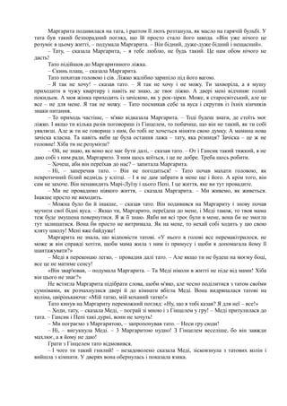 Маргарита подивилася на тата, і раптом її лють розтанула, як масло на гарячій бульбі. У
тата був такий безпорадний погляд, що їй просто стало його шкода. «Він уже нічого це
розуміє в цьому житті, – подумала Маргарита. – Він бідний, дуже-дуже бідний і нещасний».
– Тату, – сказала Маргарита, – я тебе люблю, не будь такий. Це нам обом нічого не
дасть!
Тато підійшов до Маргаритиного ліжка.
– Скинь плащ, – сказала Маргарита.
Тато похитав головою і сів. Ліжко жалібно зарипіло під його вагою.
– Я так не хочу! – сказав тато. – Я так не хочу і не можу. Ти захворіла, а я мушу
приходити в чужу квартиру і навіть не знаю, де твоє ліжко. А двері мені відчиняє голий
покидьок. А моя жінка приходить із зачіскою, як у рок-зірки. Може, я старосвітський, але це
все – не для мене. Я так не можу. – Тато посмикав себе за вуса і скрутив із їхніх кінчиків
знаки питання.
– То приходь частіше, – м'яко відказала Маргарита. – Тоді будеш знати, де стоїть моє
ліжко. І якщо ти кілька разів поговориш із Гінцелем, то побачиш, що він не такий, як ти собі
уявляєш. Але ж ти не говориш з ним, бо тобі не хочеться міняти свою думку. А мамина нова
зачіска класна. Та навіть якби це була остання лажа – тату, яка різниця? Зачіска – це ж не
головне! Хіба ти не розумієш?
– Ой, не знаю, як воно все має бути далі, – сказав тато. – От і Гансик такий тяжкий, я не
даю собі з ним ради, Маргарито. З ним щось коїться, і це не добре. Треба щось робити.
– Хочеш, аби він переїхав до нас? – запитала Маргарита.
– Ні, – заперечив тато. – Він не погодиться! – Тато почав махати головою, як
невротичний білий ведмідь у клітці. – І я не дам забрати в мене ще і його. А крім того, він
сам не захоче. Він ненавидить Марі-Луїзу і цього Пепі. І це життя, яке ви тут провадите.
– Ми не провадимо ніякого життя, – сказала Маргарита. – Ми живемо, як живеться.
Інакше просто не виходить.
– Можна було би й інакше, – сказав тато. Він подивився на Маргариту і знову почав
мучити свої бідні вуса. – Якщо ти, Маргарито, переїдеш до мене, і Меді також, то твоя мама
теж буде змушена повернутися. Я ж її знаю. Якби ви всі троє були в мене, вона би не змогла
тут залишатися. Вона би просто не витримала. Як на мене, то нехай собі ходить у цю свою
кляту школу! Мені вже байдуже!
Маргарита не знала, що відповісти татові. «У нього в голові все перемакітрилося, не
може ж він справді хотіти, щоби мама жила з ним із примусу і щоби я допомагала йому її
шантажувати?»
– Меді я переконаю легко, – провадив далі тато. – Але якщо ти не будеш на моєму боці,
все це не матиме сенсу!
«Він звар'ював, – подумала Маргарита. – Та Меді ніколи в житті не піде від мами! Хіба
він цього не знає?»
Не встигла Маргарита підібрати слова, щоби м'яко, але чесно поділитися з татом своїми
сумнівами, як розчахнулися двері й до кімнати вбігла Меді. Вона видряпалася татові на
коліна, цвірінькаючи: «Мій татко, мій коханий татко!»
Тато кинув на Маргариту переможний погляд: «Ну, що я тобі казав? Я для неї – все!»
– Ходи, тату, – сказала Меді, – пограй зі мною і з Гінцелем у гру! – Меді притулилася до
тата. – Гансик і Пепі такі дурні, вони не хочуть!
– Ми пограємо з Маргаритою, – запропонував тато. – Неси гру сюди!
– Ні, – вигукнула Меді. – 3 Маргаритою нудно! З Гінцелем веселіше, бо він завжди
махлює, а я йому не даю!
Грати з Гінцелем тато відмовився.
– І чого ти такий гнилий! – незадоволено сказала Меді, зісковзнула з татових колін і
вийшла з кімнати. У дверях вона обернулась і показала язика.
 
