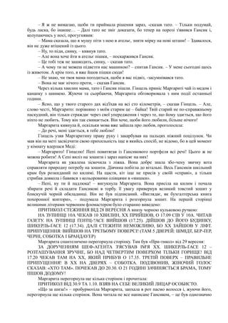 – Я ж не вимагаю, щоби ти приймала рішення зараз, -сказав тато. – Тільки подумай,
будь ласка, бо інакше… – Далі тато не зміг доказати, бо тепер на порозі з'явився Гансик і,
колупаючись у носі, прогугнявив:
– Мама сказала, що я мушу піти з нею в ательє, зняти мірку на нові штани! – Здавалося,
він не дуже втішений із цього.
– Ну, то піди, синку, – кивнув тато.
– Але вона хоче йти в ательє пішки, – поскаржився Гансик.
– Це тобі теж не зашкодить, синку, – сказав тато.
– А чому ти не можеш підвезти нас машиною? – спитав Гансик. – У мене сьогодні щось
із животом. А крім того, я вже йшов пішки сюди!
– Не знаю, чи твоя мама погодиться, щоби я вас підвіз, -засумнівався тато.
– Вона не має нічого проти, – сказав Гансик.
Через кілька хвилин мама, тато і Гансик пішли. Гінцель приніс Маргариті чай із медом і
канапку з шинкою. Жуючи та сьорбаючи, Маргарита обговорювала з ним події останньої
години.
– Ясно, що у твого старого дах від'їхав на всі сто кілометрів, – сказав Гінцель. – Але,
слово честі, Маргарито: порівняно з моїм старим це – байка! Твій старий не по-справжньому
паскудний, він тільки страждає через свої упередження і через те, що йому здається, що його
ніхто не любить. Тому він так смикається. Він хоче, щоби його любили, більше нічого!
Маргарита кивнула й, оскільки мова вже зайшла про любов, проголосила:
– До речі, мені здається, я тебе люблю!
Гінцель узяв Маргаритину праву руку і закарбував на пальцях ніжний поцілунок. Чи
мав він на меті засвідчити свою прихильність іще в якийсь спосіб, не відомо, бо в цей момент
у кімнату вдерлася Меді:
– Маргарито! Гінцелю! Пепі повитягав із Гансикового портфеля всі речі! Цього ж не
можна робити! А Сепі виліз на зошити і зараз напісяє на них!
Маргарита як ужалена зіскочила з ліжка. Вона добре знала збо-чену звичку кота
справляти природну потребу на зошити. Дівчина побігла до вітальні. Весь Гансиків шкільний
крам був розкиданий по килимі. На щастя, кіт іще не присів у своїй «справі», а тільки
стрибав довкола і бавився з кольоровими олівцями в «мишки».
– Пепі, ну ти й падлюка! – вигукнула Маргарита. Вона присіла на килим і почала
збирати речі й складати Гансикові в торбу. її увагу привернув великий товстий зошит у
блискучій чорній обкладинці. Він не був підписаний. «Виглядає, як бухгалтерська книга
похоронної контори», – подумала Маргарита і розгорнула зошит. На першій сторінці
великими літерами червоним фломастером було старанно виведено:
ПРИТИКОЛ СТЕЖИННЯ ВІД 28 ВЕРЕСНЯ А внизу чорною кульковою ручкою:
НА ЗУПИНЦІ 10А ЧЕКАВ 10 ХВИЛИН, XX ПРИЙШОВ, О 17.09 СІВ У 10А. ЧИТАВ
ГАЗЕТУ. НА ЗУПИНЦІ ҐЕНТЦ-?АСЕ ВИЙШОВ (17.25). ДІЙШОВ ДО ЙОГО БУДИНКУ,
ШИКЕРЛЬ-ҐАСЕ 12 (17.34). ДАЛІ СТЕЖИТИ НЕМОЖЛИВО, БО XX ЗАЙШОВ У ЛІФТ.
ПРИПУЩЕННЯ: ВИЙШОВ НА ТРЕТЬОМУ ПОВЕРСІ! (ТАМ 5 ДВЕРЕЙ: ШМІДТ, БЕР-ҐЕР,
ЧЕРНІ, СОБОТКА І БРАНДАУЕР)
Маргарита спантеличено перегорнула сторінку. Там був «При-тикол» від 29 вересня:
ЗА ДОРУЧЕННЯМ ШЕФ-АГЕНТА З'ЯСУВАВ ІМ'Я XX. ШИКЕРЛЬ-ҐАСЕ 12 –
РОЗТАШУВАННЯ ЗРУЧНЕ, БО НАД ЧЕТВЕРТИМ ПОВЕРХОМ ТІЛЬКИ ГОРИЩЕ! ВІД
17.20 ЧЕКАВ ТАМ НА XX, ЯКИЙ ПРИБУВ О 17.35. ТРЕТІЙ ПОВЕРХ – ПРАВИЛЬНЕ
ПРИПУЩЕННЯ! В XX НА ДВЕРЯХ – СОБОТКА. ПОДЗВОНИВ, ЖІНОЧИЙ ГОЛОС
СКАЗАВ: «ХТО ТАМ». ПОЧЕКАВ ДО 20.30. О 21 ГОДИНІ ЗАЧИНЯЄТЬСЯ БРАМА, ТОМУ
ПІШОВ ДОДОМУ!
Маргарита перегорнула ще кілька сторінок і прочитала:
ПРИТИКОЛ ВІД 30.9 ТА 1.10. ВЗЯВ НА СЕБЕ ВЕЛИКИЙ ЛИЦАР ОСОБИСТО.
«Що за шиза!» – пробурмотіла Маргарита, запхала в рот пасмо волосся і, жуючи його,
перегорнула ще кілька сторінок. Вона читала не все написане Гансиком, ~ це був однозначно
 