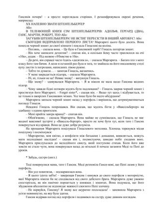 Гансиків почерк! – а просто переглядала сторінки. І розшифровувала окремі речення,
наприклад:
XX НАПЕВНО ЗВАТИ ШТЕНҐЕЛЬБЕРҐЕР
Або:
В ТЕЛЕФОННІЙ КНИЗІ СІМ ШТЕНҐЕЛЬБЕРҐЕРІВ: АДОЛЬФ, ҐЕРГАРД (ДВА),
ГАНС, МАРТІН, РОБЕРТ, ТЕО Або:
ЗАГУБИВ ШТЕНҐЕЛЬБЕРҐЕРА! НЕ ВСТИГ ПЕРЕСІСТИ В ІНШИЙ АВТОБУС! Або:
СЬОГОДНІ ВІДПРАВЛЕНО ПЕРШОГО ЛИСТА! Маргариті цього було досить. Вона
понесла чорний зошит до своєї кімнати і поклала Гінцелеві на коліна.
– Поглянь, – сказала вона. – Це було в Гансиковій торбі! Гінцель погортав зошит.
– Він хоче написати детектив? – спитав він, а оскільки йому часто траплялося на очі
«10а», додав: – Під назвою «Убивство в 10а».
– До речі, він справді часто їздить «десятим а», – сказала Маргарита. – Багато хто з мого
класу його там бачив. А коли я останній раз була в тата, то знайшла на його письмовому столі
купу листів із погрозами, написаних лівою рукою.
– Тобто ти думаєш… – запитав Гінцель, вагаючись.
– У мене закрадається підозра, – сказала Маргарита.
– Ні, ні, тільки не це! Невже знову! – вигукнув Гінцель.
– Що знову? – здивувалася Маргарита. – Я ж ніколи не мала щодо Гансика жодних
підозр.
– Чому завжди бідні потвори мусять бути падлюками? – Гінцель закрив чорний зошит і
простягнув його Маргариті. – Forget sistег*, - сказав він. – Якщо тут щось і відбувається, то
це тільки в ожирілих Гансикових мізках. Усе інше було би надто абсурдним!
Маргарита запхала чорний зошит назад у портфель і вирішила, що дотримуватиметься
погляду Гінцеля.
Невдовзі Гінцель попрощався. Він сказав, що мусить бігти у «Ваксельберґер» на
здибанку з одним приятелем.
– Мені прийти завтра вранці? – спитав він.
– Обов'язково, – сказала Маргарита. Вона майже не сумнівалася, що Гінцель не має
жодної важливої зустрічі у «Ваксель-берґері», просто не хоче бути тут, коли тато і Гансик
повернуться від кравця. Вона це дуже добре розуміла.
На прощання Маргарита поцілувала Гінцелевого метелика. Хлопець торкнувся місця
поцілунку і посміхнувся:
– Маргаритко, моя квітко, а конфлікти між батьками і доньками, виявляється, можуть
мати несподівані наслідки! – сказав він і, посвистуючи, швидко побіг сходами вниз.
Маргарита прислухалася до мелодійного свисту, який поступово стихав. Коли його вже
зовсім не стало чути, вона повернулася назад до вітальні й почала заганяти Меді та Пепі до
уроків.
* Забудь, сестро (англ.)
Тоді повернулися мама, тато і Гансик. Меді розповіла Ганси-кові, що Пепі лазив у його
портфель.
– Він усе повитягав, – поскаржилася вона.
– Я цього ідіота заб'ю! – заверещав Гансик і кинувся до свого портфеля з моторністю,
якої Маргарита ніколи би не сподівалася від свого дебелого брата. Маргарита дуже уважно
спостерігала, як він панічно порпається у книжках і зошитах. Вона подумала, що його
збудження абсолютно не відповідає важкості скоєного Пепі злочину.
– Не нервуйся, Гансику! Я знову все акуратно поскладала! – запевнила Маргарита з
усією невинністю, на яку була здатна.
Гансик відірвав погляд від портфеля і подивився на сестру дуже дивним поглядом.
 