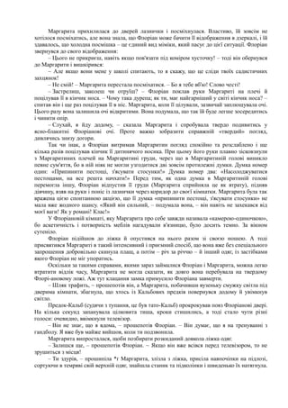 Маргарита прихилилася до дверей лазнички і посміхнулася. Властиво, їй зовсім не
хотілося посміхатись, але вона знала, що Флоріан може бачити її відображення в дзеркалі, і їй
здавалось, що холодна посмішка – це єдиний вид міміки, який пасує до цієї ситуації. Флоріан
звернувся до свого відображення:
– Цього не прикриєш, навіть якщо пов'язати під коміром хусточку! – тоді він обернувся
до Маргарити і вишкірився:
~ Але якщо вони мене у школі спитають, то я скажу, що це сліди твоїх садистичних
захцянок!
– Не смій! – Маргарита перестала посміхатися. – Бо я тебе вб'ю! Слово честі!
– Застрелиш, заколеш чи отруїш? – Флоріан поклав руки Маргариті на плечі й
поцілував її в кінчик носа. – Чому така дурепа; як ти, має найгарніший у світі кінчик носа? –
спитав він і ще раз поцілував її в ніс. Маргарита, коли її цілували, зазвичай заплющувала очі.
Цього разу вона залишила очі відкритими. Вона подумала, що так їй буде легше зосередитись
і чинити опір.
– Слухай, я йду додому, – сказала Маргарита і спробувала твердо подивитись у
ясно-блакитні Флоріанові очі. Проте важко зобразити справжній «твердий» погляд,
дивлячись знизу догори.
Так чи інак, а Флоріан витримав Маргаритин погляд спокійно та розслаблено і ще
кілька разів поцілував кінчик її дитинячого носика. При цьому його руки плавно зісковзнули
з Маргаритиних плечей на Маргаритині груди, через що в Маргаритиній голові виникло
певне сум'яття, бо в ній ніяк не могли узгодитися дві зовсім протилежні думки. Думка номер
один: «Припинити пестощі, з'ясувати стосунки!» Думка номер два: «Насолоджуватися
пестощами, на все решта начхати!» Перед тим, як одна думка в Маргаритиній голові
перемогла іншу, Флоріан відпустив її груди (Маргарита сприйняла це як втрату), підняв
дівчину, взяв на руки і поніс із лазнички через коридор до своєї кімнатки. Маргарита була так
вражена цією спонтанною акцією, що її думка «припинити пестощі, з'ясувати стосунки» не
мала вже жодного шансу. «Який він сильний, – подумала вона, – він навіть не захекався від
моєї ваги! Як у романі! Клас!»
У Флоріановій кімнаті, яку Маргарита про себе завжди називала «камерою-одиночкою»,
бо аскетичність і потворність меблів нагадували в'язницю, було досить темно. За вікном
сутеніло.
Флоріан підійшов до ліжка й опустився на нього разом зі своєю ношею. А тоді
присвятився Маргариті в такий інтенсивний і приємний спосіб, що вона вже без спеціального
запрошення добровільно скинула плащ, а потім – річ за річчю – й інший одяг, із застібками
якого Флоріан не міг упоратись.
Оскільки за такими справами, якими зараз займалися Флоріан і Маргарита, можна легко
втратити відлік часу, Маргарита не могла сказати, як довго вона перебувала на твердому
Флорі-ановому ложі. Аж тут клацання замка примусило Флоріана завмерти.
– Шляк трафить, ~ прошепотів він, а Маргарита, побачивши вузеньку смужку світла під
дверима кімнати, збагнула, що хтось із Кальбових предків повернувся додому й увімкнув
світло.
Предок-Кальб (судячи з тупання, це був тато-Кальб) прокрокував повз Флоріанові двері.
На кілька секунд запанувала цілковита тиша, кроки стишились, а тоді стало чути різні
голоси: очевидно, ввімкнули телевізор.
– Він не знає, що я вдома, – прошепотів Флоріан. – Він думає, що я на тренуванні з
гандболу. Я вже був майже вийшов, коли ти подзвонила.
Маргарита випросталася, щоби позбирати розкиданий довкола ліжка одяг.
– Залишся ще, – прошепотів Флоріан. ~ Якщо він вже всівся перед телевізором, то не
зрушиться з місця!
– Ти здурів, – прошипіла *ґ Маргарита, злізла з ліжка, присіла навпочіпки на підлозі,
сортуючи в темряві свій верхній одяг, знайшла станик та підколінки і швиденько їх натягнула.
 