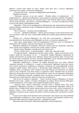 Майток і блузки вона знайти не могла. Певно, вони були десь у постелі. Маргарита
нахилилася над ліжком і почала його обмацувати.
– Я шукаю свої лахи, – пошепки поінформувала вона Флоріана.
Флоріан не відповів.
~ Посунься, здається, ти на них лежиш! – Флоріан навіть не поворухнувся. – От
упертий віслюк! – прошепотіла Маргарита і запхала руку під подушку, шукаючи там майтки і
блузку. Вона здивовано помітила, що подушка волога. На ній були мокрі плями. «Напевно,
такі на дотик подушки, в які плачуть, -подумала Маргарита. – Але цього не може бути!» Вона
не могла собі уявити, щоби Флоріан плакав.
– Флоріане? – Вона хотіла доторкнутися до Флоріанових щік, аби розвіяти безсенсовну
підозру. Флоріан відсмикнув голову. Та Маргаритина рука все-таки торкнулася його обличчя.
Воно було мокре.
– Чого ти плачеш? – пошепки спитала Маргарита.
– Зі злості, – пробурмотів Флоріан. ~ Ніколи нам не виходить! То ніде нема вільної хати,
то ти не хочеш, і саме тоді, коли ти вже майже наважилася, старий дурень приходить раніше з
роботи!
Флоріан сів і обхопив Маргариту так, ніби був потопельником, а Маргарита –
рятувальним буєм. Він поклав голову Маргариті на плече, і, схлипуючи, прошепотів:
– Будь ласка, давай нарешті спати по-справжньому! Я більше цього не витримаю. Я
збожеволію. Або захворію, якщо ми вічно будемо так цілуватися!
Маргарита вирвалася від Флоріана, облишила пошуки май-ток і футболки, натягнула
светр, штани, взула черевики, схопила плащ, шалик, шапку і сказала:
– Випусти мене, Флоріане, я негайно хочу піти звідси геть!
– Я хочу з тобою спати! – схлипнув Флоріан. – Зараз. Уже. Або я вб'ю себе!
– Ти справді ошизів! – Маргарита натягнула плащ і шапку. – Може, ще покличеш свого
старого, щоби він спостерігав, чи як? – у цілковитій темряві Маргарита прокралася до
дверей, орієнтуючись на смужку світла. Якомога тихіше вона відчинила двері. З вітальні все
ще лунали звуки телевізора. Це дещо заспокоїло Маргариту. Голос диктора розповідав про
пасічників-аматорів і про те, як чудово заспокоює нерви їхнє гобі.
Маргарита вишмигнула з кімнати. На дверях квартири були три замки. Дівчина
повернула середній, зі «собачкою», та двері не відчинилися. Маргарита відпустила замок,
той, голосно клацнувши, повернувся в попереднє положення. На псевдобароковій поличці
навпроти дверей лежала в'язка ключів. З калатанням серця Маргарита взяла її і почала
підбирати ключ до нижнього замка, знайшла той, який пасував, але зрозуміла, що нижній
замок не був зачинений. Тоді вона взялася до верхнього замка. Перший ключ не пасував.
Другий не можна було навіть запхати, третій увійшов у замок, але не повертався. Маргарита
саме хотіла спробувати останній, четвертий ключ, але раптом телевізор у вітальні замовк,
пролунав голос старого Кальба: «Заснути можна від цієї передачі!»
«Хоч би він не вийшов у коридор», – тільки і встигла подумати Маргарита, як батько
Флоріана вже стояв у дверях і отетеріло витріщався на дівчину. Втеча видалася Маргариті
єдиною можливістю. «Геть звідси, поки старому Кальбові відняло мову»,
– подумала вона, панічно вставляючи останній ключ у верхній замок. Він легко
повернувся. Маргарита схопилася за «собачку», двері відчинилися. Маргарита вибігла на
рятівні сходи. Старий Кальб, якому відняло мову, але не ноги, побіг за нею, наздогнав її на
початку сходів і хотів зупинити, але вхопив тільки шалик, перекинутий через плече.
Маргарита залишила шалик старому Кальбові й помчала сходами вниз, загубивши по дорозі
шапку.
Тільки на розі перед своїм будинком вона сповільнила темп. Падав дощ, віяв крижаний
вітер. Маргарита загорнулась у плащ, запхала руки в кишені й мерзлякувато підняла плечі.
«Най його качка копне, яке холерне ґлупство!» – пробурмотіла вона.
Мама вже давно була вдома. Побачивши Маргариту, вона розсердилася:
 