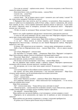 – Ти ж уже не дитина! – дорікала вона доньці. – Не встигла видужати, а вже бігаєш під
дощем без шапки і шалика!
– Коли вона йшла з хати, на ній була шапка, – сказала Меді.
– І шалик теж, – додав Пепі.
– Ти геть не маєш розуму,
– сказала мама. – Як ти можеш просто взяти і залишити десь свої шапку і шалик! Ти
що, знову хочеш захворіти? Тобі було не досить?
У Маргарити було таке почуття, що її не люблять і не розуміють. Вона подумала, що
мама не турбується по-справжньому, щоби їй було добре, а просто зацікавлена, аби донька
була здорова, як кінь, і могла справно виконувати функції няньки та прислуги. А коли мама
ще додала: «Зрештою, якщо ти захворієш, доглядати тебе доведеться мені!» – Маргарита
відчула, що з неї досить.
~ Ні фіга ти мене не доглядала! Мене доглядав Гінцель! І більше ніхто! – викрикнула
вона.
Замість того, щоби сприйняти цей аргумент і визнати його, мама раптом запитала:
– А чому на тобі светр навиворіт? Це що, тепер мода така? Маргарита обурено стягнула
светр через голову, щоби перевдягнути його правильно.
– І станик перекручений, – сказала мама. Марі-Луїза підійшла до Маргарити.
– А це що? – Вона потягла за кінчик тканини, який визирав із лівої чашечки
Маргаритиного бюстгальтера, і витягнула на світ божий Маргаритині майтки. Маргарита
вирвала їх у неї з рук.
– Я думаю, тобі доведеться це все пояснити, – сказала мама, витріщившись на майтки.
– Якби я була на Маргаритиному місці, – сказала Марі-Луїза, – яби не давала жодних
пояснень!
– Де ти була, Маргарито? – спитала мама.
– Не втручайся в її інтимну сферу, – попередила Марі-Луїза. Маргариті солідарність
Марі-Луїзи видалася зайвою. Вона не потребувала союзників проти мами!
– Послухай, Марі-Луїзо! – скрикнула мама. – Я ж, напевно, маю право спитати, чому
моя дочка приганяє додому, як Пилип з конопель!
~ Як на мене, це надто настирливо з твого боку, – сказала Марі-Луїза.
Все ще ображена через мамині докори з приводу здоров'я, Маргарита принюхалася,
посмикала себе за пальці, аж вони хруснули, і похмуро сказала:
– Це настирливо, але ти все одно маєш право спитати! Я вдягалась у темряві й дуже
поспішала!
– Але сьогодні вранці ти була вбрана цілком нормально, -здивувалася мама.
– Це означає, що вона знову роздягнулась і тоді поспіхом одягнулася! – Марі-Луїза
зітхнула, щоби показати, що їй ця розмова видається цілком ідіотичною.
– Точно! – сказала Маргарита.
– Чому? – спитала мама.
– Боже, Боже! Припини, Елізабет! – скрикнула Марі-Луїза. Маргарита сказала:
– Бо в квартиру зайшов батько! – Вона намагалася бути незворушною. – І я не хотіла,
щоби він побачив мене голою!
Марі-Луїза засміялася:
– Ну? – спитала вона маму. – Тепер тобі все ясно, кмітлива ти наша?
– Абсолютно ясно, – сказала мама без особливих емоцій у голосі. Вона встала, принесла
з шафи пляшку бурбону і склянку, налила подвійну порцію і пригубила.
– На здоров'я! – сказала Марі-Луїза.
Мама зробила ще три ковтки бурбону, а тоді заговорила з легким докором у голосі:
– Маргарито, ми ж домовлялися, що перед тим ти прийдеш до мене поговорити про
таблетки!
Мама зробила ще три ковтки, подивилась у склянку і задумливо пробурмотіла:
– Я думала, що в Гінцеля трохи більше почуття обов'язку!
 