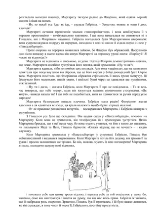 розглядали молодші школярі, Маргариту тягнуло радше до Флоріана, який одягав чорний
шолом і сідав на мопед.
– Ну, то нехай усе йде, як іде, – сказала Ґабріела. – Зрештою, можна ж мати і двох
хлопців!
Маргариті остання пропозиція здалася єдиноприйнятною, і вона комбінувала її з
першою пропозицією – вичікувальною тактикою. І ще вона намагалася не опинятися ні з
Гінцелем, ані з Флоріаном наодинці. Ґабріела погодилася бути Маргаритиним охоронцем:
вона супроводжувала подругу на перервах, виходила з нею зі школи й сідала поряд із нею у
«Ваксельберґері».
Проте охорона на перервах виявилася зайвою, бо Флоріан був ображений. Наступного
дня після випадку в нього вдома він кинув Маргариті на першому уроці листа: «Вирішуй! Я
чекаю на відповідь!»
Маргарита не відповіла ні письмово, ні усно. Відтоді Флоріан демонстративно натякав,
що чекає. Маргарита постійно зустрічала його погляд, який промовляв: «Ну, то як?»
Маргарита вдавала, ніби не помічає цих поглядів. Але вона «зацінила», що на запитання
приятелів про покусану шию він збрехав, що це його вкусив у бійці двоюрідний брат. Окрім
того, Маргарита помітила, що Флоріанова ображена стриманість її якось трохи засмучує. їй
бракувало його маленьких знаків уваги, і шкільні будні через це здавалися ще нуднішими,
ніж зазвичай.
– Ну, ти і даєш, – сказала Ґабріела, коли Маргарита її про це повідомила. – Ти ж весь
час говорила, що тебе нервує, коли він хизується вашими еротичними стосунками. «Як
когут», -завжди казала ти! І що тобі не подобається, коли ви тримаєтеся за ручки перед усім
народом!
Маргарита безпорадно знизала плечима. Ґабріела мала рацію! Флоріанові жести
власника а ля «дивіться всі сюди, ця краля належить мені!» були і справді жахливі.
– От де правдиве роздвоєння почуттів, – поскаржилася Маргарита, і Ґабріела кивнула з
розумінням.
З Гінцелем усе було ще складніше. Він щодня сидів у «Ваксельберґері», чекаючи на
Маргариту. Коли вона не приходила, він телефонував їй і пропонував зустрітися. Якщо
Маргарита брехала, що в неї нема часу, бо вона мусить учитися, чи йти з татом до магазину,
чи пильнувати Меді та Пепі, Гінцель бурмотів: «Скажи відразу, що не хочеш!» – і кидав
слухавку.
Коли Маргарита приходила у «Ваксельберґер» у супроводі Ґабріели, Гінцель був
небагатослівний і видавався знервованим. Коли Маргарита хотіла йти додому, він тримав її за
рукав і просив залишитися ще трішки. Бо він, мовляв, мусить із нею поговорити! Маргарита
втікала, знаходячи щоразу нові відмовки,
і почувала себе при цьому трохи підлою, і картала себе за той поцілунок у щоку, бо,
напевно, саме він наштовхнув Гінцеля на думку, що він має якісь права. Ґабріела ж заявила,
що їй набридла роль охоронця. Зрештою, Гінцель був її приятелем, і їй було важко дивитися,
як він страждає, в тому числі й через її, Ґабріелину, постійну присутність.
 