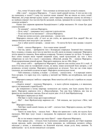 – Ага, точно! Я зовсім забув! – Тато схопився за кінчики вусів і почав їх смикати.
«Що з ним? – подумала Маргарита. – У нього такий дивний погляд. А чого це він о пів
на одинадцяту в халаті? І чому під халатом немає піжами? Він же ніколи не спить голий!
Можливо, він учора ввечері кудись ходив і довго чаркував, повернувся додому на світанку і
не знайшов піжами! Але тоді він був би заспаний, позіхав, тримався би за голову і шукав би в
лазничці аспірин!»
Однак тато справляв враження бадьорісінького і добре виспаного. От тільки був дуже
спантеличений.
– Ти захворів? – спитала Маргарита.
~ Ні-ні, чому? – здивувався тато і скрутив із вусів шістки.
~ Ти не хочеш іти по магазинах? – спитала Маргарита.
~ Я вже все купив сьогодні, дуже раненько, – сказав тато.
Маргарита спитала себе: «І чого це він стоїть, як приклеєний біля дверей? Він же
завжди виходить мені назустріч і дає цьомка!»
– Але я забув купити цигарки, – сказав тато. – Ти могла би бути така ласкава і сходити
за ними?
– О'кей, ~ сказала Маргарита. – Але в мене немає грошей!
– Так-так, гроші, – пробурмотів тато і безпорадно озирнувся. Зазвичай його гаманець
був у піджаку, а піджак, коли тато не мав його на собі, висів на вішаку в коридорі. Маргарита
хотіла принести гаманець. Вона вийшла в коридор. Татового піджака тут не було. Та поряд із
його синім плащем висів чорний шкіряний плащ, такий вузесенький, що тато з його
габаритами не вліз би в нього і наполовину. «Жіночий, розмір 38» – оцінила Маргарита.
Плащ випромінював ніжний аромат. Маргарита вирішила, що це «Міс Діор». '
«Ну, нічого собі!» – пробурмотіла Маргарита. І раптом мов пелена спала їй із очей. А
коли її погляд упав на телефонний столик, на якому лежав цілісінький блок цигарок, у неї
розвіялись останні сумніви. Маргарита повернулася до вітальні. Тато все ще стояв перед
спальнею, як олов'яний солдатик на варті. Маргарита посміхнулася татові.
– Твій гаманець у піджаку, а піджак – у спальні, – сказала вона. – А в коридорі лежить
блок цигарок. А я зараз піду геть і прийду у звичний час! Вибач, що потурбувала, мені дуже
шкода!
Маргарита кивнула і вибігла з квартири. Вона хихотіла собі під ніс і стрибала по сходах
на одній нозі.
«Здуріти можна! – подумала Маргарита, – в нього суботня подружка, а я ввалилася,
просто як викапаний старий Кальб!»
До повернення в татову квартиру залишалося дві години, тож їхати додому було не
варто. Маргарита вирішила піти у «Ваксельберґер». Там уже була Ґабріела, яка теж не
фанатіла від гандбольних змагань, біля неї сиділи двоє з 6-А й Анні Фройденталер.
Маргарита звернулася до Анні:
– Мій брат із твоїм тепер друзі-нерозлийвода!
– Що? – Анні Фройденталер вирячила очі. – Той опецьок, що тусується з Міхі, твій
брат?
Маргарита кивнула.
– Твій брат такий самий гімнюк, як і мій? – спитала Анні. Маргарита сказала, що її брат
– хороша людина.
– Такого не може бути, – сказала Анні. – Якщо він приятелює з моїм, він мусить бути
паскудою. Мій брат тусує тільки з паскудами. Бо нормальні люди з ним не хочуть мати
справу!
– Як ти так можеш говорити про свого брата? – щиро обурилася Маргарита.
– Ніде правди діти, – зітхнула Анні й розповіла здивованим друзям, як її брат відривав
мухам крильця, щоби спостерігати за їхнім конанням, як, побачивши великого собаку,
накладав у штани, а опинившись на безпечній відстані, кидав услід йому каміння. Та
найогидніше – це те, як він поводиться з сестрами.
 