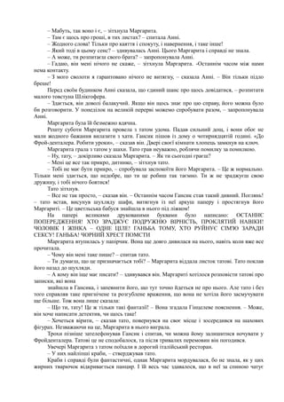 – Мабуть, так воно і є, – зітхнула Маргарита.
– Там є щось про гроші, в тих листах? – спитала Анні.
– Жодного слова! Тільки про каяття і спокуту, і навернення, і таке інше!
– Який тоді в цьому сенс? – здивувалась Анні. Цього Маргарита і справді не знала.
– А може, ти розпитаєш свого брата? – запропонувала Анні.
– Гадаю, він мені нічого не скаже, – зітхнула Маргарита. -Останнім часом між нами
нема контакту.
– З мого сволоти я гарантовано нічого не витягну, – сказала Анні. – Він тільки підло
бреше!
Перед своїм будинком Анні сказала, що єдиний шанс про щось довідатися, – розпитати
малого товстуна Шлікгофера.
– Здається, він доволі балакучий. Якщо він щось знає про цю справу, його можна було
би розговорити. У понеділок на великій перерві можемо спробувати разом, – запропонувала
Анні.
Маргарита була їй безмежно вдячна.
Решту суботи Маргарита провела з татом удома. Падав сильний дощ, і вони обоє не
мали жодного бажання вилазити з хати. Гансик пішов із дому о чотирнядцятій годині. «До
Фрой-денталера. Робити уроки», – сказав він. Двері своєї кімнати хлопець замкнув на ключ.
Маргарита грала з татом у шахи. Тато грав неуважно, роблячи помилку за помилкою.
– Ну, тату, – докірливо сказала Маргарита. – Як ти сьогодні граєш?
– Мені це все так прикро, дитинко, – зітхнув тато.
– Тобі не має бути прикро, – спробувала заспокоїти його Маргарита. – Це ж нормально.
Тільки мені здається, що недобре, що ти це робиш так таємно. Ти ж не зраджуєш свою
дружину, і тобі нічого боятися!
Тато зітхнув.
– Все не так просто, – сказав він. – Останнім часом Гансик став такий дивний. Поглянь!
– тато встав, висунув шухляду шафи, витягнув із неї аркуш паперу і простягнув його
Маргариті. – Це цветльська бабуся знайшла в нього під ліжком!
На папері великими друкованими буквами було написано: ОСТАННЄ
ПОПЕРЕДЖЕННЯ! ХТО ЗРАДЖУЄ ПОДРУЖНЮ ВІРНІСТЬ, ПРОКЛЯТИЙ НАВІКИ!
ЧОЛОВІК І ЖІНКА – ОДНЕ ЦІЛЕ! ГАНЬБА ТОМУ, ХТО РУЙНУЄ СІМ'Ю ЗАРАДИ
СЕКСУ! ГАНЬБА! ЧОРНИЙ ХРЕСТ ПОМСТИ
Маргарита втупилась у папірчик. Вона ще довго дивилася на нього, навіть коли вже все
прочитала.
– Чому він мені таке пише? – спитав тато.
– Ти думаєш, що це призначається тобі? – Маргарита віддала листок татові. Тато поклав
його назад до шухляди.
– А кому він іще має писати? – здивувався він. Маргариті хотілося розповісти татові про
записки, які вона
знайшла в Гансика, і запевнити його, що тут точно йдеться не про нього. Але тато і без
того справляв таке пригнічене та розгублене враження, що вона не хотіла його засмучувати
ще більше. Тож вона лише сказала:
– Що ти, тату! Це ж тільки такі фантазії! – Вона згадала Гінцелеве пояснення. – Може,
він хоче написати детектив, чи щось таке!
– Хочеться вірити, – сказав тато, повернувся на своє місце і зосередився на шахових
фігурах. Незважаючи на це, Маргарита в нього виграла.
Трохи пізніше зателефонував Гансик і спитав, чи можна йому залишитися ночувати у
Фройденталера. Татові це не сподобалося, та після тривалих перемовин він погодився.
Увечері Маргарита з татом поїхали в дорогий італійський ресторан.
– У них найліпші краби, – стверджував тато.
Краби і справді були фантастичні, однак Маргарита мордувалася, бо не знала, як у цих
жирних тварючок відкривається панцир. І їй весь час здавалося, що в неї за спиною чатує
 
