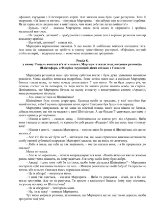 офіціант, глузуючи з її безпорадних спроб. Але загалом вона була дуже розчулена. Тато її
зворушив. «За їжею та питтям, – подумала Маргарита, – він забуває про всі гризоти і турботи.
Як це гарно, коли людина має в житті щось, чим може себе так легко потішити!»
– Будьмо, тату! – сказала Маргарита, взяла татів келих із «фраскаті» і зробила
маленький ковточок.
– На здоров'я, дитинко! – пробурмотів із повним ротом тато і вправно розколов панцир
восьмому крабові.
– Все о'кей, дитинко? – спитав він.
Маргарита переконливо закивала. У цю хвилю їй найбільше хотілося погладити тата.
Але вона не наважилася це зробити в такому пристойному ресторані. «Офіціант, котрий
стоїть на варті, – подумала вона, – може мене неправильно зрозуміти».
Розділ 8,
у якому Гінцель вчиться в'язати патент, Маргарита жахається, почувши розповідь
Шлікгофера, а Флоріан змушений діяти спільно з Гінцелем
Маргарита розповіла мамі про татову суботню гостю і була дуже здивована маминою
реакцією. Мама жадібно вимагала подробиць. Вона хотіла знати все, а оскільки Маргарита
бачила тільки плащ, то мама почала розпитувати її про нього. Чи то була дорога річ, чи
дешева, елегантна чи потворна, чи його могла би носити радше молода особа, чи старша.
Довідавшись, що Маргарита бачила на ньому етикетку з вигаптуваним словом «Армані»,
мама розчаровано зітхнула:
– Ага, отже це таки не Шпітціґман!
Шпітціґман була татова секретарка. Худюща особа за тридцять, у якої постійно був
такий погляд, ніби її мучить страшенна печія, проте її шлунок був буцімто в порядку.
Маргарита здивувалася, як це мама на підставі плаща, якого вона ніколи не бачила,
дійшла висновку, що він не належить пані Шпітціґман. А ще більше її здивувало, що мама з
цього приводу розчарована.
– Ніколи в житті, – сказала мама, – Шпітціґманка не вдягне речі від «Армані». Якби
вона і видала стільки грошей, то купила би собі радше «Родьер»! Або ще щось таке тітоньку
вате!
– Ніколи в житті, – сказала Маргарита, – тато не завів би роман зі Шпітціґман, він же не
мазохіст!
– Але хто би то міг бути ще? – виглядало так, що мамі страшенно важливо встановити
особу татової суботньої подружки. Маргариті здалося, що це якось по-дитячому.
– Якби я знала, що тебе це так зацікавить, – гостро сказала вона, – я би прорвалася до
спальні!
Мама знітилася.
– Але ж це нормально, – почала виправдовуватися вона. -Навіть якщо ми вже не живемо
разом, мене трохи цікавить, як йому ведеться. Я ж хочу, щоби йому було добре.
– Аякже! І саме тому тобі би хотілося, щоби йому дісталася Шпітціґман? – Маргарита
постукала себе вказівним пальцем по чолі. – Можеш розказати це своїй бабусі! Ти просто не
хочеш, аби в нього з'явилася якась нормальна жінка!
– Це ж абсурд! – вигукнула мама.
– І мені так здається, – сказала Маргарита. – Якби ти ревнувала – о'кей, це я би ще
могла зрозуміти. Але ти не ревнуєш. Ти просто з капосності бажаєш йому таку нікчемну,
засушену коханку, як Шпітціґман!
– Це ж абсурдно! – повторила мама.
– Ну, і я ж кажу! – кивнула Маргарита.
Тут мама увірвала розмову, зазначивши, що Маргарита ще не настільки доросла, щоби
зрозуміти такі речі.
 
