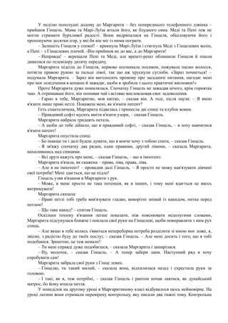 У неділю пополудні додому до Маргарити – без попереднього телефонного дзвінка –
прийшов Гінцель. Мама та Марі-Луїза вітали його, як блудного сина. Меді та Пепі теж не
могли стримати бурхливої радості. Вони видряпалися на Гінцеля, обціловуючи його і
пропонуючи десятки ігор, у які би він міг із ними пограти.
– Залишіть Гінцеля у спокої! – крикнула Марі-Луїза і стягнула Меді з Гінцелевих колін,
а Пепі – з Гінцелевих плечей. -Він прийшов не до вас, а до Маргарити!
– Неправда! – верещали Пепі та Меді, але врешті-решт облишили Гінцеля й пішли
дивитися по телевізору дитячу передачу.
Маргарита підсіла до Гінцеля, нервово посмикала носиком, пожувала пасмо волосся,
потягла правою рукою за пальці лівої, так що аж хруснули суглоби. «Зараз почнеться! –
подумала Маргарита. – Зараз він виголосить промову про засадничі питання, нагадає мені
про моє освідчення в коханні й зажадає, щоби я зробила з цього практичні висновки!»
Проте Маргарита дуже помилялася. Спочатку Гінцель не зажадав нічого, крім горнятка
чаю. А отримавши його, він попивав чай і.всіляко висловлював своє задоволення.
– Гарно в тебе, Маргаритко, моя квітко, – сказав він. А тоді, після паузи: – Я вмію
в'язати лише праві петлі. Покажеш мені, як в'язати патент?
Геть спантеличена, Маргарита підвелась і принесла дві спиці та клубок вовни.
– Правдивий софті мусить вміти в'язати узори, – сказав Гінцель.
Маргарита набрала тридцять петель.
– А щоби до тебе дійшло, що я правдивий софті, – сказав Гінцель, – я хочу навчитися
в'язати патент!
Маргарита опустила спиці.
– Бо інакше ти і далі будеш думати, що я конче хочу з тобою спати, – сказав Гінцель.
– Я зв'яжу спочатку два рядки, один правими, другий лівими, – сказала Маргарита,
нахилившись над спицями.
– Всі друзі кажуть про мене, – сказав Гінцель, – що я імпотент.
Маргарита в'язала, як скажена – права, ліва, права, ліва.
– Але я не імпотент! – провадив далі Гінцель. – Я просто не можу нав'язувати дівчині
свої потреби! Мені здається, що це підло!
Гінцель узяв в'язання в Маргарити з рук.
– Може, в мене просто не така потенція, як в інших, і тому мені вдається це якось
витримувати!
Маргарита сказала:
– Праві петлі тобі треба вив'язувати гладко, виворітні знімай із накидом, нитка перед
петлею!
– Що таке накид? – спитав Гінцель.
Оскільки техніку в'язання легше показати, ніж пояснювати недолугими словами,
Маргарита підсунулася ближче і поклала свої руки на Гінцелеві, щоби повправляти з ним рух
спиць.
– Але якщо в тебе колись з'явиться непереборна потреба розділити зі мною моє ложе, я,
звісно, з радістю буду до твоїх послуг, – сказав Гінцель. – Але мені досить і того, що я тобі
подобаюся. Зрештою, це теж немало!
– Ти мені справді дуже подобаєшся, – сказала Маргарита і зашарілася.
– Ну, молоток, – сказав Гінцель. – А тепер забери лапи. Наступний ряд я хочу
спробувати сам!
Маргарита забрала свої руки з Гінце левих.
– Гінцелю, ти такий милий, – сказала вона, відхилилася назад і схрестила руки за
головою.
– І такі, як я, теж потрібні, – сказав Гінцель і раптом почав лаятися, як дунайський
матрос, бо йому втекла петля.
У понеділок на другому уроці в Маргаритиному класі відбувалося щось неймовірне. На
уроці латини вони отримали перевірену контрольну, яку писали два тижні тому. Контрольна
 