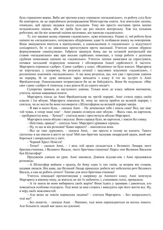 була страшенно важка. Якби дві третини класу отримали «незадовільно», то роботу слід було
би повторити, як це передбачало розпорядження Міністерства освіти. Але вчителеві латини,
очевидно, цей процес видався надто складним. Тому він просто поставив трохи менше
незадовільних оцінок, аби не треба було ще раз писати контрольну. Тож під кількома
роботами, які би він зазвичай оцінив негативно, він написав «задовільно».
Ті, хто завдяки цьому отримав «задовільно», дуже втішились. Однак ті, чиї роботи були
оцінені на «незадовільно», почувались обдуреними, адже їх позбавили шансу на повторення.
Вони звинуватили вчителя в маніпуляціях, а однокласників із «задовільно» -у відсутності
солідарності, бо ті не квапилися протестувати проти махінації. Учителя латини обурило
формулювання «маніпуляція». Ґабріела закинула йому, що на останній контрольній він
ставив «незадовільно» вже при восьми серйозних помилках, а тепер роботи з десятьма
грубими помилками оцінено на «задовільно». Учитель латини намагався це спростувати,
почався загальний підрахунок помилок і обговорення їхньої серйозності й частоти.
Маргарита отримала «добре». Єдине «добре» у класі. «Відмінно» не було взагалі. Маргарита
не втручалась у суперечку, бо розуміла позиції і щасливих власників «задовільно», і
розлючених власників «незадовільно». А ще вона розуміла, що, хоч уже і пролунав дзвінок
на перерву, їй не дуже випадало зараз виходити з класу й іти на зустріч із Анні
Фройденталер. Однокласники потрактували би це як байдужість. Вони би подумали: «Має
своє єдине «добре» й тішиться, а все решта їй до одного місця!»
Суперечка тривала до наступного дзвінка. Тільки коли до класу зайшов математик,
учитель латини наважився втекти.
Маргарита пішла до Анні Фройденталер на третій перерві. Анні стояла перед своїм
класом і їла яблуко. Маргарита пояснила їй, чому не змогла прийти на великій перерві, і
спитала, чи не могли би вони поговорити з Шлікгофером на великій перерві завтра.
– Я вже в нього була, – сказала Анні. – Не дочекалася тебе і пішла сама! Все, що знає
той чувак, я тепер знаю теж! – Анні уважно оглянула своє яблуко. – Якесь таке, як картопля,
– пробурмотіла вона. – Хочеш? – спитала вона і простягнула яблуко Маргариті.
Маргарита взяла яблуко і вкусила. Воно справді було, як картопля, і зовсім без смаку.
– Неїстівне, правда? – спитала Анні. Маргариті уривався терпець.
– Ну, то що ж він розповів? Кажи нарешті! – наполягала вона.
– Все це таке дурнувате, – сказала Анні, – що просто в голову не влазить. Такого
ідіотизму я ще ніколи в житті не чула! Мій пан-братчик заснував лицарський орден, який має
боротися з аморальністю у світі.
– Чорний Хрест Помсти!
– Точно! – сказала Анні, – і весь той орден складається з Великого Лицаря, мого
братика-гімнюка, і Великого Васала, твого братчика-гімнючка! Перед тим Великим Васалом
був Шлікгофер!
Продзвенів дзвінок на урок. Анні замовкла. Дзвінок віддзве-нів, і Анні продовжила
розповідь:
– А Шлікгофер вийшов з ордену, бо йому один із тих типів, за котрим він стежив,
надавав ляпасів. Він каже, що Великий Лицар примушує робити всі небезпечні речі Великого
Васала, а сам не робить нічого! Типово для мого братчика-гімнюка!
Учитель німецької прочимчикував у напрямку до Анніного класу. Анні затягнула
Маргариту в віконну нішу, де вчитель не міг їх побачити, і, стишивши голос, провадила:
– А ти знаєш як вони вибирають своїх жертв? Вони їздять у трамваях і дивляться, хто
поводиться особливо підозріло. Тоді вони за ним стежать і вивідують про його життя все. Ну,
в міру своїх можливостей.
– Але якщо це зовсім нормальна людина? – спитала Маргарита. – Без аморальності,
тоді що?
– Без поняття, – сказала Анні. – Напевно, тоді вони перекидаються на когось іншого.
Але більшість людей має щось на сумлінні.
 