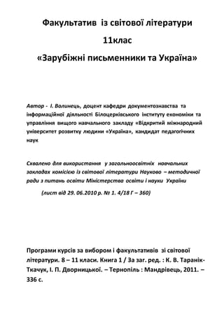 Факультатив із світової літератури
11клас
«Зарубіжні письменники та Україна»
Автор - І. Волинець, доцент кафедри документознавства та
інформаційної діяльності Білоцерківського інституту економіки та
управління вищого навчального закладу «Відкритий міжнародний
університет розвитку людини «Україна», кандидат педагогічних
наук
Схвалено для використання у загальноосвітніх навчальних
закладах комісією із світової літератури Науково – методичної
ради з питань освіти Міністерства освіти і науки України
(лист від 29. 06.2010 р. № 1. 4/18 Г – 360)
Програми курсів за вибором і факультативів зі світової
літератури. 8 – 11 класи. Книга 1 / За заг. ред. : К. В. Таранік-
Ткачук, І. П. Дворницької. – Тернопіль : Мандрівець, 2011. –
336 с.
 