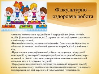 Фізкультурно –
оздоровча робота
• Активне використання традиційних і нетрадиційних форм, методів,
засобів фізичного виховання, які б сприяли оптимізації рухового режиму в
дошкільному закладі;
• Взаємодія педагогів, медичних працівників і батьків щодо збереження та
зміцнення фізичного, психічного і духовного здоров’я дітей дошкільного
віку;
• Проведення психопрофілактичної роботи: застосування сміхотерапії,
казкотерапії, музикотерапії, кольоротерапії; вправ на розслаблення; ігор –
медитацій за різною тематикою; використання методики навчання дітей
знаходити вихід зі стресових ситуацій;
• Формування валеологічного світогляду та мотивації здорового способу
життя з раннього віку, ознайомлення із правилами безпеки життєдіяльності,
популяризація цих ідей серед дітей та батьківської громадськості.
 