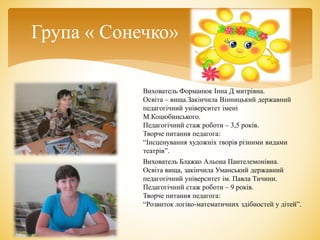 Група « Сонечко»
Вихователь Блажко Альона Пантелемонівна.
Освіта вища, закінчила Уманський державний
педагогічний університет ім. Павла Тичини.
Педагогічний стаж роботи – 9 років.
Творче питання педагога:
“Розвиток логіко-математичних здібностей у дітей”.
Вихователь Форманюк Інна Д митрівна.
Освіта – вища.Закінчила Вінницький державний
педагогічний університет імені
М.Коцюбинського.
Педагогічний стаж роботи – 3,5 років.
Творче питання педагога:
“Інсценування художніх творів різними видами
театрів”.
 