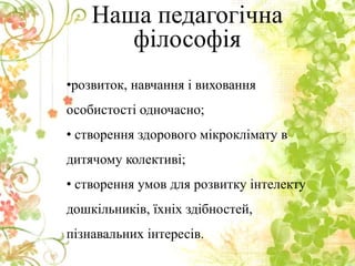 •розвиток, навчання і виховання
особистості одночасно;
• створення здорового мікроклімату в
дитячому колективі;
• створення умов для розвитку інтелекту
дошкільників, їхніх здібностей,
пізнавальних інтересів.
Наша педагогічна
філософія
 