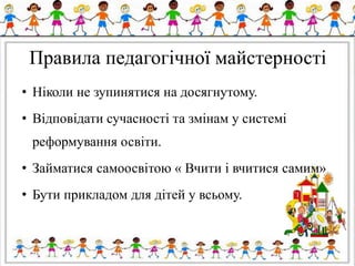 Правила педагогічної майстерності
• Ніколи не зупинятися на досягнутому.
• Відповідати сучасності та змінам у системі
реформування освіти.
• Займатися самоосвітою « Вчити і вчитися самим»
• Бути прикладом для дітей у всьому.
 