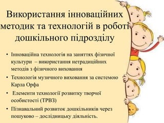 • Інноваційна технологія на заняттях фізичної
культури – використання нетрадиційних
методів з фізичного виховання
• Технологія музичного виховання за системою
Карла Орфа
• Елементи технології розвитку творчої
особистості (ТРВЗ)
• Пізнавальний розвиток дошкільників через
пошуково – дослідницьку діяльність.
Використання інноваційних
методик та технологій в роботі
дошкільного підрозділу
 