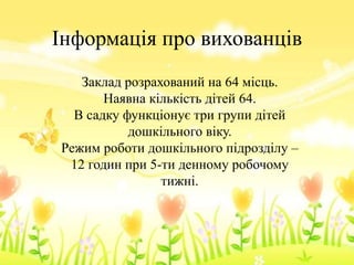 Інформація про вихованців
Заклад розрахований на 64 місць.
Наявна кількість дітей 64.
В садку функціонує три групи дітей
дошкільного віку.
Режим роботи дошкільного підрозділу –
12 годин при 5-ти денному робочому
тижні.
 