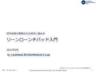 1無断複写 ・ 複製・転載はご遠慮ください。 ©  2016  Learning  Entrepreneur's  Lab  Co.,Ltd.  All  rights  reserved.
2014年7月
研究成果の事業化を主体的に進める
リーンローンチパッドの産学連携への適⽤用
2017年年2⽉月
本資料料内の「The  Lean  Startup」はEric  Ries⽒氏の登録商標です。
by LEARNING ENTREPRENEUR’S LAB
 