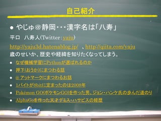 ԼB
? 䤸???hϡ١
ƽ (Twitteryaju)
http://yaju3d.hatenablog.jp/ http://qiita.com/yaju
rΤsʷU֪ꤿʤäƤޤ
? ʤCеѧPythonxФΤ
? Ѻ()ˤޤĤԒ
? @ åȥީ`ˤޤĤ뤪Ԓ
? 1ХȤ8bit˶ޤäΤ2008
? Pokmon GO(ݥGO)äС?ϥϤΚiΤ
? AlphaGoäťǥߥ?ϥӥνUs
 