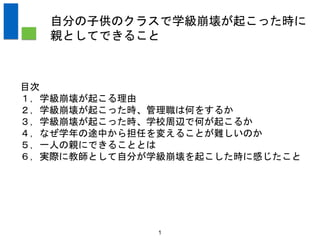 目次
１，学級崩壊が起こる理由
２，学級崩壊が起こった時、管理職は何をするか
３，学級崩壊が起こった時、学校周辺で何が起こるか
４，なぜ学年の途中から担任を変えることが難しいのか
５，一人の親にできることとは
６，実際に教師として自分が学級崩壊を起こした時に感じたこと
1
自分の子供のクラスで学級崩壊が起こった時に
親としてできること
 