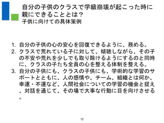 12
自分の子供のクラスで学級崩壊が起こった時に
親にできることとは？
子供に向けての具体策例
1. 自分の子供の心の安心を回復できるように、務める。
2. クラスで荒れている子に対して、傾聴しながら、その子
の不安や荒れを少しでも取り除けるようにするのと同時
に、クラスの子たち全員の心を整える体制を整える。
3. 自分の子供にも、クラスの子供にも、学術的な学習のサ
ポートとともに、人の感情や、チーム、組織とは何か、
幸運・不運など、人間社会についての学習の機会と捉え
、対話を通じて、その場で大事な行動に目を向けさせる
。
 