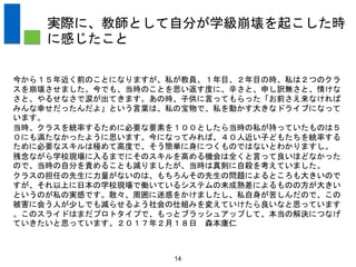 14
実際に、教師として自分が学級崩壊を起こした時
に感じたこと
今から１５年近く前のことになりますが、私が教員、１年目、２年目の時、私は２つのクラ
スを崩壊させました。今でも、当時のことを思い返す度に、辛さと、申し訳無さと、情けな
さと、やるせなさで涙が出てきます。あの時、子供に言ってもらった「お前さえ来なければ
みんな幸せだったんだよ」という言葉は、私の宝物で、私を動かす大きなドライブになって
います。
当時、クラスを統率するために必要な要素を１００としたら当時の私が持っていたものは５
０にも満たなかったように思います。今になってみれば、４０人近い子どもたちを統率する
ために必要なスキルは極めて高度で、そう簡単に身につくものではないとわかりますし。
残念ながら学校現場に入るまでにそのスキルを高める機会は全くと言って良いほどなかった
ので、当時の自分を責めることも減りましたが、当時は真剣に自殺を考えていました。
クラスの担任の先生に力量がないのは、もちろんその先生の問題によるところも大きいので
すが、それ以上に日本の学校現場で働いているシステムの未成熟差によるものの方が大きい
というのが私の実感です。散々、周囲に迷惑をかけましたし、私自身が苦しんだので、この
被害に会う人が少しでも減らせるよう社会の仕組みを変えていけたら良いなと思っています
。このスライドはまだプロトタイプで、もっとブラッシュアップして、本当の解決につなげ
ていきたいと思っています。２０１７年２月１８日 森本康仁
 