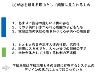 4
①が②を超える理由として頻繁に見られるもの
１，あまりに指導の難しい子供の存在
２、その子供に引きづられる周囲の子どもたち
３，家庭環境の状態の悪さが与える子供への悪影響
１，もともと教員を志す人達の性質、志向性
２、現場に入るまでと、入った後での訓練の不足
３，学校全体として指導する体制の不準備
学級崩壊は学校現場とその周辺に存在するシステムの
デザインの悪さによって起こっている
 