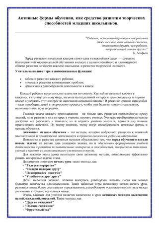 Активные формы обучения, как средство развития творческих
способностей младших школьников.
“Ребенок, испытавший радость творчества
даже в самой минимальной степени,
становится другим, чем ребенок,
подражающий актам других”
Б. Асафьев
Перед учителем начальных классов стоит одна из важнейших задач — создание
благоприятной эмоциональной обстановки в классе с целью спокойного и планомерного
общего развития личности каждого школьника и развитие творческой личности.
Учитель выполняет три взаимосвязанные функции:
 забота о развитии каждого ребенка;
 помощь в решении возникающих проблем;
 организация разнообразной деятельности в классе.
Каждый ребенок талантлив, но талантлив по-своему. Как найти заветный ключик к
каждому, к его внутреннему миру, вызвать неподдельный интерес к происходящему в первом
классе и удержать этот интерес до окончания начальной школы? И решение пришло само собой
– надо приобщать детей к творческому процессу, чтобы они были не только слушателями,
исполнителями, но и творцами.
Главная задача каждого преподавателя – не только дать учащимся определённую сумму
знаний, но и развить у них интерес к учению, научить учиться. Учителю необходимо не только
доступно все рассказать и показать, но и научить ученика мыслить, привить ему навыки
практических действий. По моему мнению, этому могут способствовать активные формы и
методы обучения.
Активные методы обучения - это методы, которые побуждают учащихся к активной
мыслительной и практической деятельности в процессе овладения учебным материалом.
Появление и развитие активных методов обусловлено тем, что перед обучением встали
новые задачи: не только дать учащимся знания, но и обеспечить формирование учебной
деятельности и развитие познавательных интересов, и способностей, творческого мышления,
умений и навыков самостоятельного умственного труда.
Для каждого этапа урока использую свои активные методы, позволяющие эффективно
решать конкретные задачи этапа.
Динамично помогают начать урок такие методы, как
- "Галерея портретов"
- "Подари подарок другу"
- "Поздоровайся локтями"
- "Улыбнемся друг другу"
Дети, выполняя задание, должны коснуться, улыбнуться, назвать имена как можно
большего количества одноклассников. Такие забавные игры позволяют весело начать урок,
размяться перед более серьезными упражнениями, способствуют установлению контакта между
учениками в течение нескольких минут.
Очень важным для учителя является включение в урок активных методов выяснения
целей, ожиданий, опасений. Такие методы, как
- "Дерево ожиданий"
- "Поляна снежинок"
- "Фруктовый сад"
 