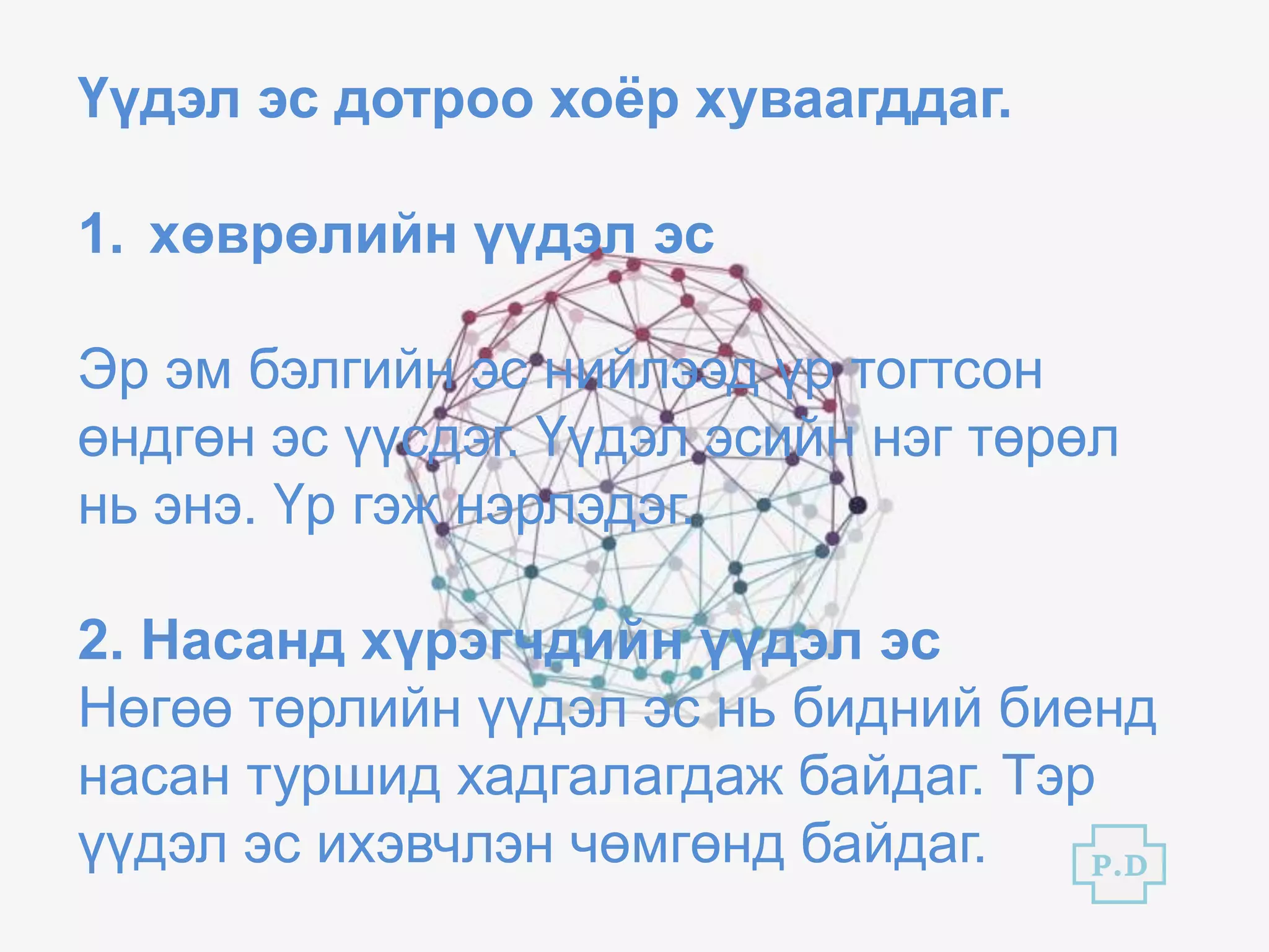 Үүдэл эс дотроо хоёр хуваагддаг.
1. хөврөлийн үүдэл эс
Эр эм бэлгийн эс нийлээд үр тогтсон
өндгөн эс үүсдэг. Үүдэл эсийн нэг төрөл
нь энэ. Үр гэж нэрлэдэг.
2. Насанд хүрэгчдийн үүдэл эс
Нөгөө төрлийн үүдэл эс нь бидний биенд
насан туршид хадгалагдаж байдаг. Тэр
үүдэл эс ихэвчлэн чөмгөнд байдаг. P.D
 