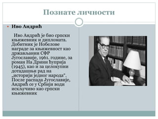 Познате личности
 Иво Андрић
Иво Андрић је био српски
књижевник и дипломата.
Добитник је Нобелове
награде за књижевност као
држављанин СФР
Југославије, 1961. године, за
роман На Дрини ћуприја
(1945), као и за целокупни
дотадашњи рад на
„историји једног народа“.
После распада Југославије,
Андрић се у Србији води
искључиво као српски
књижевник
 