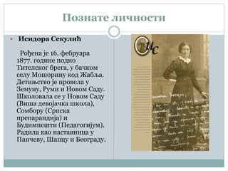 Познате личности
 Исидора Секулић
Рођена је 16. фебруара
1877. године подно
Тителског брега, у бачком
селу Мошорину код Жабља.
Детињство је провела у
Земуну, Руми и Новом Саду.
Школовала се у Новом Саду
(Виша девојачка школа),
Сомбору (Српска
препарандија) и
Будимпешти (Педагогијум).
Радила као наставница у
Панчеву, Шапцу и Београду.
 