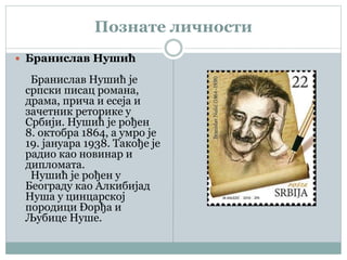 Познате личности
 Бранислав Нушић
Бранислав Нушић је
српски писац романа,
драма, прича и есеја и
зачетник реторике у
Србији. Нушић је рођен
8. октобра 1864, а умро је
19. јануара 1938. Такође је
радио као новинар и
дипломата.
Нушић је рођен у
Београду као Алкибијад
Нуша у цинцарској
породици Ðорђа и
Љубице Нуше.
 