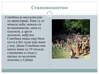 Становништво
Сокобања је насељена још
од праисторије. Како су се
мењала доба, мењало се
истановништво, неки су
одлазили, а други
долазили, међутим
Сокобања никад није била
пуста и без људи који живе
у њој. Данас Сокобања има
нешто више од 19 хиљада
становника и спада у
средње по величини
општине у Србији
 