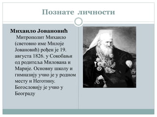 Познате личности
Михаило Јовановић
Митрополит Михаило
(световно име Милоје
Јовановић) рођен је 19.
августа 1826. у Сокобањи
од родитеља Милована и
Марије. Основну школу и
гимназију учио је у родном
месту и Неготину.
Богословију је учио у
Београду
 