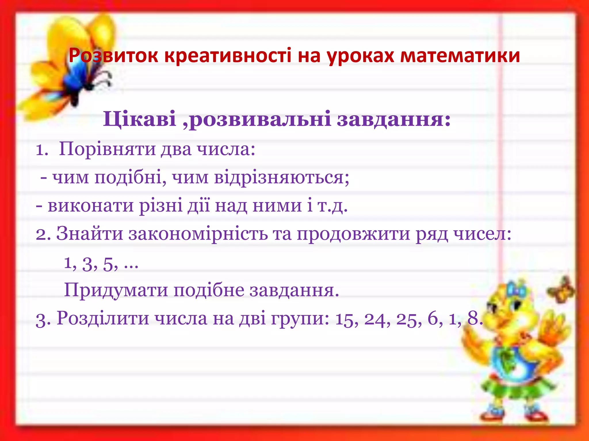 Розвиток креативності на уроках математики
Цікаві ,розвивальні завдання:
1. Порівняти два числа:
- чим подібні, чим відрізняються;
- виконати різні дії над ними і т.д.
2. Знайти закономірність та продовжити ряд чисел:
1, 3, 5, …
Придумати подібне завдання.
3. Розділити числа на дві групи: 15, 24, 25, 6, 1, 8.
 