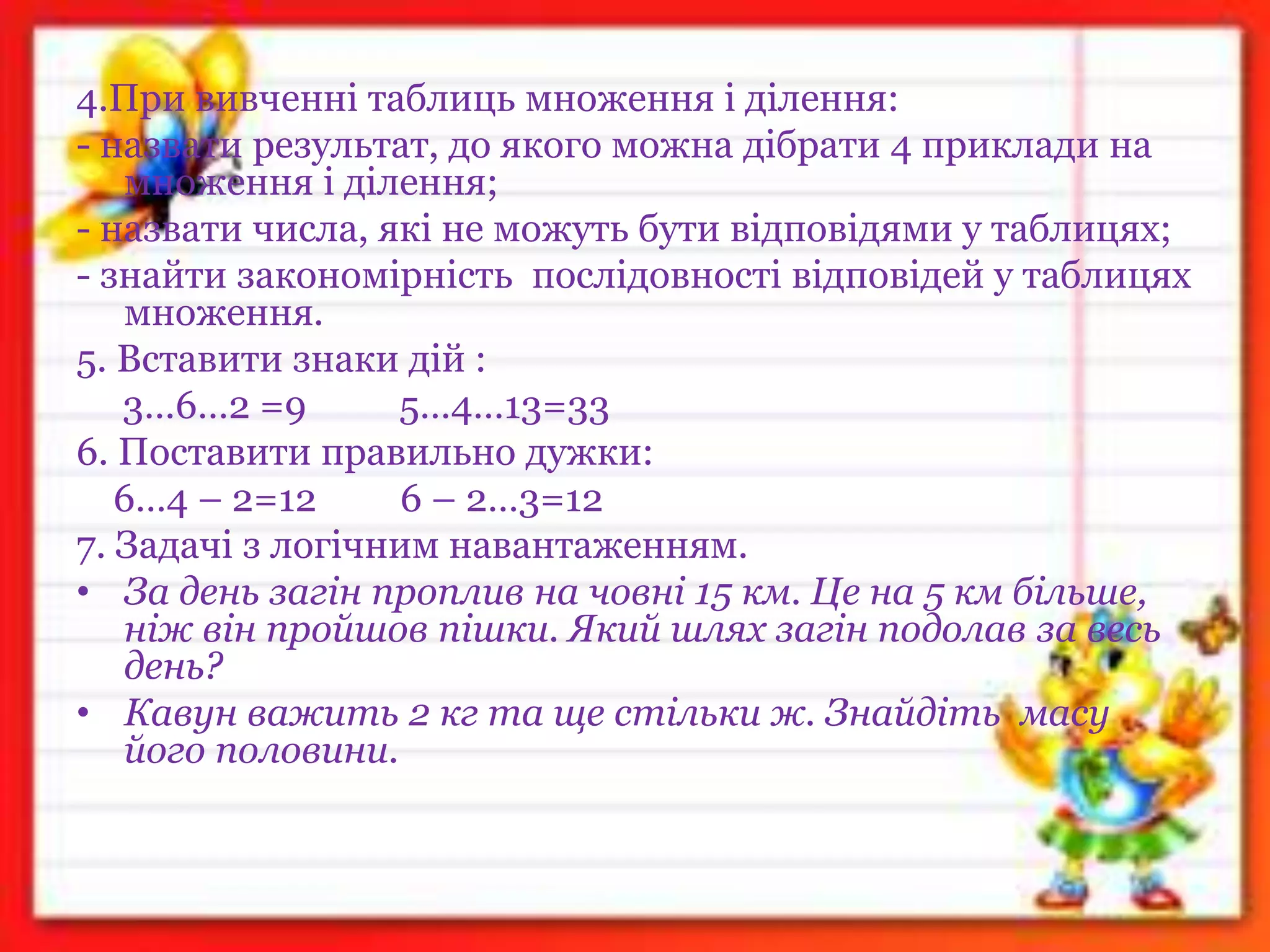 4.При вивченні таблиць множення і ділення:
- назвати результат, до якого можна дібрати 4 приклади на
множення і ділення;
- назвати числа, які не можуть бути відповідями у таблицях;
- знайти закономірність послідовності відповідей у таблицях
множення.
5. Вставити знаки дій :
3…6…2 =9 5…4…13=33
6. Поставити правильно дужки:
6…4 – 2=12 6 – 2…3=12
7. Задачі з логічним навантаженням.
• За день загін проплив на човні 15 км. Це на 5 км більше,
ніж він пройшов пішки. Який шлях загін подолав за весь
день?
• Кавун важить 2 кг та ще стільки ж. Знайдіть масу
його половини.
 
