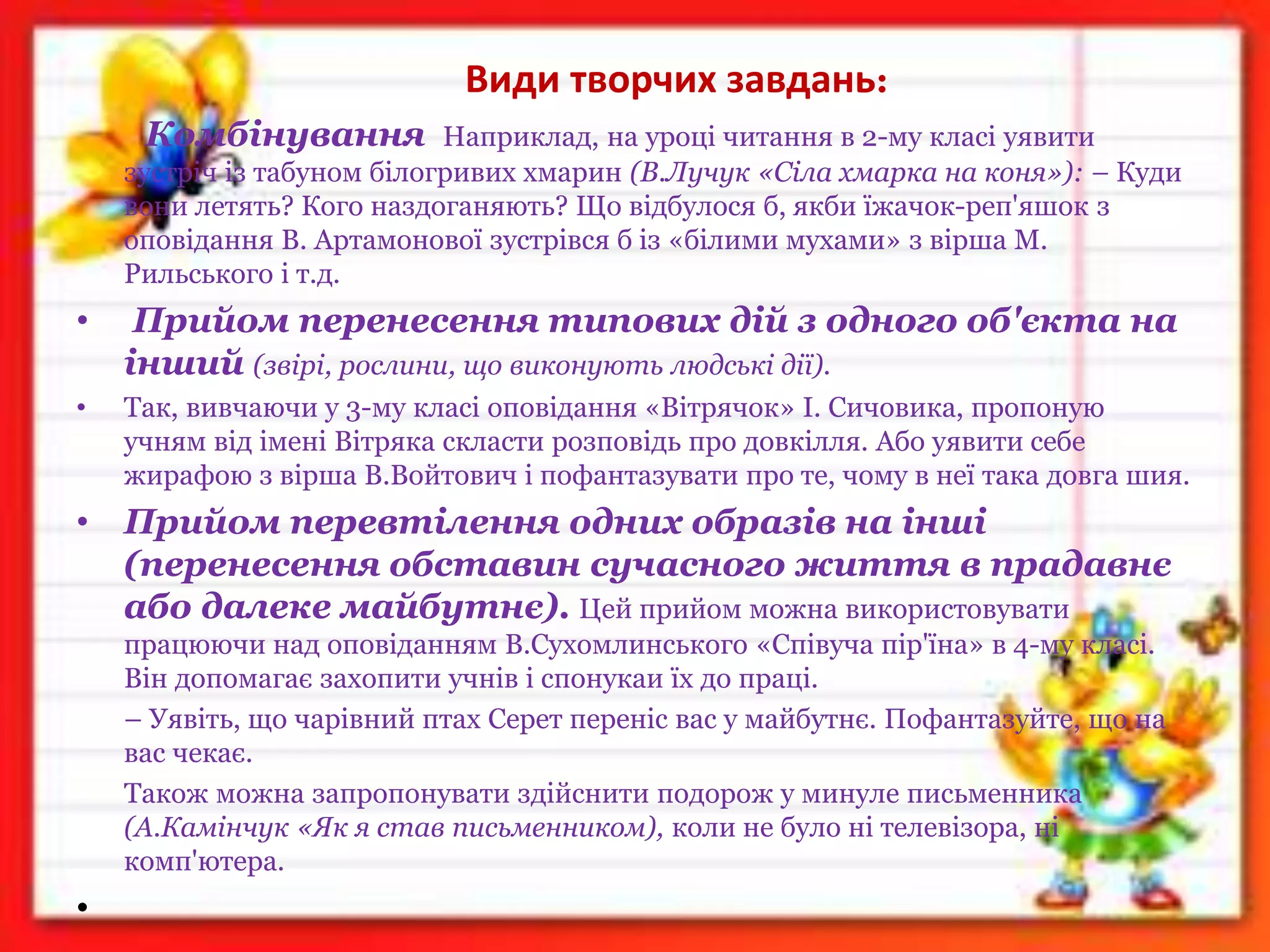 Види творчих завдань:
Комбінування Наприклад, на уроці читання в 2-му класі уявити
зустріч із табуном білогривих хмарин (В.Лучук «Сіла хмарка на коня»): – Куди
вони летять? Кого наздоганяють? Що відбулося б, якби їжачок-реп'яшок з
оповідання В. Артамонової зустрівся б із «білими мухами» з вірша М.
Рильського і т.д.
• Прийом перенесення типових дій з одного об'єкта на
інший (звірі, рослини, що виконують людські дії).
• Так, вивчаючи у 3-му класі оповідання «Вітрячок» І. Сичовика, пропоную
учням від імені Вітряка скласти розповідь про довкілля. Або уявити себе
жирафою з вірша В.Войтович і пофантазувати про те, чому в неї така довга шия.
• Прийом перевтілення одних образів на інші
(перенесення обставин сучасного життя в прадавнє
або далеке майбутнє). Цей прийом можна використовувати
працюючи над оповіданням В.Сухомлинського «Співуча пір'їна» в 4-му класі.
Він допомагає захопити учнів і спонукаи їх до праці.
– Уявіть, що чарівний птах Серет переніс вас у майбутнє. Пофантазуйте, що на
вас чекає.
Також можна запропонувати здійснити подорож у минуле письменника
(А.Камінчук «Як я став письменником), коли не було ні телевізора, ні
комп'ютера.
•
 