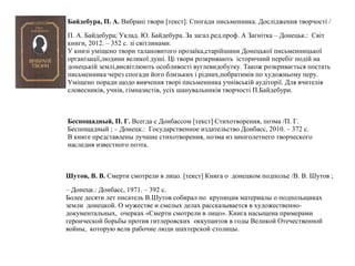 Байдебура, П. А. Вибрані твори [текст]: Спогади письменника. Дослідження творчості /
П. А. Байдебура; Уклад. Ю. Байдебура. За загал.ред.проф. А Загнітка – Донецьк.: Світ
книги, 2012. – 352 с. зі світлинами.
У книзі уміщено твори талановитого прозаїка,старійшини Донецької письменницької
організації,людини великої душі. Ці твори розкривають історичний перебіг подій на
донецькій землі,висвітлюють особливості вуглевидобутку. Також розкривається постать
письменника через спогади його близьких і рідних,побратимів по художньому перу.
Уміщено поради щодо вивчення творі письменника учнівській аудіторії. Для вчителів
словесників, учнів, гімназистів, усіх шанувальників творчості П.Байдебури.
Беспощадный, П. Г. Всегда с Донбассом [текст] Стихотворения, поэма /П. Г.
Беспощадный ; – Донецк.: Государственное издательство Донбасс, 2010. – 372 с.
В книге представлены лучшие стихотворения, поэма из многолетнего творческого
наследия известного поэта.
Шутов, В. В. Смерти смотрели в лицо. [текст] Книга о донецком подполье /В. В. Шутов ;
– Донецк.: Донбасс, 1971. – 392 с.
Более десяти лет писатель В.Шутов собирал по крупицам материалы о подпольщиках
земли донецкой. О мужестве и смелых делах рассказывается в художественно-
документальных, очерках «Смерти смотрели в лицо». Книга насыщена примерами
героической борьбы против гитлеровских оккупантов в годы Великой Отечественной
войны, которую вели рабочие люди шахтерской столицы.
 