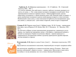 Горбатов, Б. Л. Избранные произведения –: /Б. Л. Горбатов – М. : Советский
писатель,1964. – 805 с.
«А хочется любовно, как свой своего, показать рабочего человека, раскрыть его
мечту, его душу...». Эти слова можно поставить эпиграфом ко всей книге. Хотя
произведения не яляются в прямом смысле библиографическими, многие
сверстники «угадывали» в героях романов самих себя. Каждый герой, оставаясь в
душе самобытным человеком, наделен свойственным возрасту и эпохе мечтами.
Влюбленный в свою эпоху, в свое поколение Б.Горбатов учил воспринимать труд
как деяние, а, каждый день - днем новых открытий, новых встреч и свершений.
Сосюра, В .М .Червона зима [текст] : Вибрані твори. /В. М. Сосюра – перевидання.
Для серед. шкіл.в/Передм. В. В. Бичка; Мал. М. Г. Поповича – К. : Веселка, 1982. –
167 с.
В этой книге собрано лучшие произведениях выдающегося украинского поэта-
лирика, чье творчество неразрывно связан с Октябрем, с гражданской войной, с
битвой за социализм. В ярких поэтических образах - героизм прошлого и
современности, безграничная любовь к родному краючувство дружбы народов,
жгучая ненависть к врагам.
Платковский, Л. В. Дороги в осень Стихи. [текст] : – Донецкое издательство, 1995.
– 40с.
Представитель послевоенного поколения, творческий рост которого задержала война
два десятилетия проработал в славном коллективе завода «Точмаш». Имеет ряд
крупных публикаций. «Дорога в осень» - первая книга. Шум ветра и запах снега,
эхо войны и взгляд женщины: все это в стихах Леонида Платковского.
 