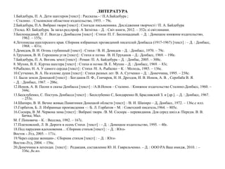 ЛИТЕРАТУРА
1.Байдебура, П. А. Дети шахтеров [текст] : Рассказы.- / П.А.Байдебура ;
– Сталино. : Сталинское областное издательство, 1955. – 79с.
2.Байдебура, П.А. Вибрані твори [текст] : Спогади письменника. Дослідження творчості / П. А. Байдебура
;Уклад. Ю. Байдебура. За загал.ред.проф. А Загнітка – Д. : Світ книги, 2012. – 352с.зі світлинами.
3.Беспощадный, П .Г. Всегда с Донбассом [текст] : Стихи /П. Г. Беспощадный. – Д. : Донецкое книжное издательство,
1962. – 155с.
4.Летописцы шахтерского края. Сборник избранных прозведений писателей Донбасса (1917-1967) [текст] : – Д. : Донбасс,
1968. – 431с.
5.Демидов, В. И. Огонь глубинный [текст] : Стихи / В. И. Демидов – Д. : Донбасс, 1970. – 79с.
6.Труханов, В. И. Горошина угля [текст] : Стихи и поэма /В. И.Труханов – Д.: Донбасс, 1969. – 190с.
7.Байдебура, П. А. Вогонь землі [текст] : Роман /П. А. Байдебура – Д. : Донбас, 2005. – 300с.
8. Мухин, В. Е. Куртка шахтера [текст] : Стихи и поэма /В. Е. Мухин – Д. : Донбасс, 1969. – 83с.
9.Рыбалко, Н. А. У самого сердца [текст] : Стихи /Н. А. Рыбалко – К. : Молодь, 1985. – 136с.
10.Сутченко, В. А. На изломе души [текст] : Стихи разных лет /В. А. Сутченко – Д. : Донеччина, 1995. – 238с.
11. Были земли Донецкой [текст] : /Богданов П. Ф., Гончаров, Н. Н. Дроздов, И. В. Ионов, А. В. , Серобаба В. Я.
– Д. : Донбасс, 1967. – 206с.
12.Ионов, А. В. Песни и сказы Донбасса [текст] : /А.В.Ионов – Сталино. : Книжное издательство Сталино-Донбасс, 1960. –
344с.
13.Бесклубенко, С. Поступь Донбасса [текст] : /Бесклубенко С, Бондаренко В, Браславский З. и [др.]. – Д. : Донбасс, 1967.
– 253с.
14.Шапиро, В. И. Вечно живые.Памятники Донецкой области [текст] : /В. И. Шапиро – Д, Донбасс, 1972. – 136с.с илл.
15.Горбатов, Б. Л. Избранные произведения –: /Б. Л. Горбатов – М. : Советский писатель,1964. – 805с.
16.Сосюра, В .М .Червона зима [текст] : Вибрані твори. /В. М. Сосюра – перевидання. Для серед шкіл.в /Передм. В. В.
Бичка; Мал.
М. Г.Поповича – К. : Веселка, 1982. – 167с.
17.Платковский, Л. В. Дороги в осень Стихи. [текст] : – Д. : Донецкое издательство, 1995. – 40с.
18.Под парусами вдохновения…:Сборник стихов [текст] : – Д. : Юго-
Восток - Лтд, 2005. – 171с.
19.Через сердце женщин-.: Сборник стихов [текст] : – Д. : Юго-
Восток-Лтд, 2004. – 156с.
20.Донеччина в легендах. [текст] : Редакция, составление Ю. Н. Гаврильченко. – Д. : ООО РА Ваш имидж, 2010. : –
336с.,8с.ил.
 