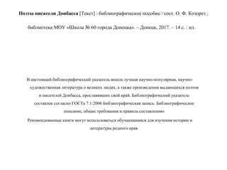 Поэты писатели Донбасса [Текст] : библиографическое пособие / сост. О. Ф. Козорез ;
библиотека МОУ «Школа № 60 города Донецка». – Донецк, 2017. – 14 с. : ил.
В настоящий библиографический указатель вошла лучшая научно-популярная, научно-
художественная литература о великих людях, а также произведения выдающихся поэтов
и писателей Донбасса, прославивших свой край. Библиографический указатель
составлен согласно ГОСТа 7.1:2006 Библиографическая запись. Библиографическое
описание, общие требования и правила составления»
Рекомендованные книги могут использоваться обучающимися для изучения истории и
литературы родного края.
 