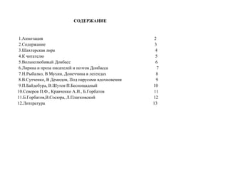СОДЕРЖАНИЕ
1.Аннотация 2
2.Содержание 3
3.Шахтерская лира 4
4.К читателю 5
5.Вольнолюбивый Донбасс 6
6.Лирика и проза писателей и поэтов Донбасса 7
7.Н.Рыбалко, В Мухин, Донеччина в легендах 8
8.В.Сутченко, В Демидов, Под парусами вдохновения 9
9.П.Байдебура, В.Шутов П.Беспощадный 10
10.Северов П.Ф., Кравченко А.И., Б.Горбатов 11
11.Б.Горбатов,В.Сосюра, Л.Платковский 12
12.Литература 13
 