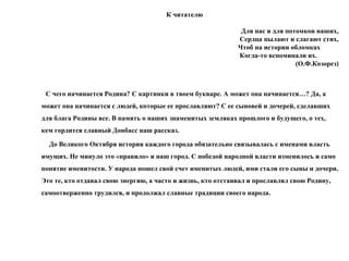 К читателю
Для нас и для потомков наших,
Сердца пылают и слагают стих,
Чтоб на истории обломках
Когда-то вспоминали их.
(О.Ф.Козорез)
С чего начинается Родина? C картинки в твоем букваре. А может она начинается…? Да, а
может она начинается с людей, которые ее прославляют? С ее сыновей и дочерей, сделавших
для блага Родины все. В память о наших знаменитых земляках прошлого и будущего, о тех,
кем гордится славный Донбасс наш рассказ.
До Великого Октября история каждого города обязательно связывалась с именами власть
имущих. Не минуло это «правило» и наш город. С победой народной власти изменилось и само
понятие именитости. У народа пошел свой счет именитых людей, ими стали его сыны и дочери.
Это те, кто отдавал свою энергию, а часто и жизнь, кто отстаивал и прославлял свою Родину,
самоотверженно трудился, и продолжал славные традиции своего народа.
 