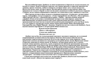 Вольнолюбивый народ Донбасса за свою независимость боролся не только штыком, но
песней, и словом. Душа в особенно тяжелые для страны времена, в короткие промежутки
тишины, просит пламени, любви и нежности, которые может дать только искусство.
Искусство песни, кино, поэзии и прозы. Поэзия прочно вошла в шахтерские забои: она
призывала не только к борьбе за светлое будущее, поднимала в небеса и опускала в морские
глубины, вела к новым свершениям и победам, но и наполняла душу любовью и счастьем.
Шахтерская поэзия и проза мужала и совершенствовалась: создавались литературные
союзы, типографии, газеты и журналы - «Союз горнорабочих юга России», «Путь правды»,
«Шахтерский листок», «Донецкий пролетарий», «Забой» - предшественник журнала
«Донбасс».В них печатались и начинающие авторы и уже популярные, такие как
В.В.Маяковский, который посвятил ряд своих произведений шахтерам Донбасса. Но
произведений местных поэтов и писателей поднятия революционного духа уже было мало,
и, в этот период в литературу входят новые певцы революции: Павел Беспощадный,
Григорий Баглюк, Юрий Черный - Диденко. Творчество поэтов и писателей Донбасса было
высоко оценено партийной и литературной общественностью.
Я радостными красками
Писал с тебя портрет,
Семья моя донбасская,
Надежда светлых лет.
Донбасс всегда был не только родиной массового трудового героизма, но и духовной
сокровищницей духовного богатства народа. Конечно эпохальные события всегда
накладыают определенный отпечаток на культуру народа, но в такие периоды, также
происходит всплеск активности в научной и культурной жизни людей. Происходят новые
открытия, появляются новые имена. В Донбассе литературная жизнь бьет ключом -
выходят новые романы, рассказы, стихи, возрождается Донецкая организация писателей,
мужал творческий голос писателей. Плодотворно трудятся на творческой ниве Донецкие
поэты и писатели - П.Байдебура, В.Шутов, В.Труханов, П.Беспощадный. Пополнился отряд
критиков, ведь, большое количество литературной продукции служит показателем их
возмужания. Творчество писателей и поэтов Донбасса воспитывает отношение к
действительности, видеть в борьбе и созидании не только жизненную необходимость, но и
красоту, утверждающую новое понимание прекрасного. Произведения донецких
литераторов – составная и неотъемлемая часть художественного процесса.
Своей многогранной деятельностью литераторы Донбасса убедительно подтверждают
известный лозунг: «Искусство принадлежит народу!».
 