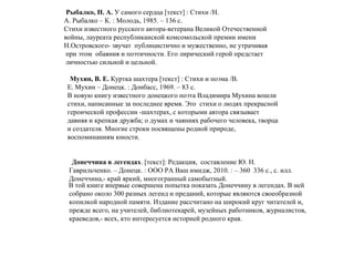 Рыбалко, Н. А. У самого сердца [текст] : Стихи /Н.
А. Рыбалко – К. : Молодь, 1985. – 136 с.
Стихи известного русского автора-ветерана Великой Отечественной
войны, лауреата республиканской комсомольской премии имени
Н.Островского- звучат публицистично и мужественно, не утрачивая
при этом обаяния и поэтичности. Его лирический герой предстает
личностью сильной и цельной.
Мухин, В. Е. Куртка шахтера [текст] : Стихи и поэма /В.
Е. Мухин – Донецк. : Донбасс, 1969. – 83 с.
В новую книгу известного донецкого поэта Владимира Мухина вошли
стихи, написанные за последнее время. Это стихи о людях прекрасной
героической профессии -шахтерах, с которыми автора связывает
давняя и крепкая дружба; о думах и чаяниях рабочего человека, творца
и создателя. Многие строки посвящены родной природе,
воспоминаниям юности.
Донеччина в легендах. [текст]: Редакция, составление Ю. Н.
Гаврильченко. – Донецк. : ООО РА Ваш имидж, 2010. : – 360 336 с., с. илл.
Донеччина,- край яркий, многогранный самобытный.
В той книге впервые совершена попытка показать Донеччину в легендах. В ней
собрано около 300 разных легенд и преданий, которые являются своеобразной
копилкой народной памяти. Издание рассчитано на широкий круг читателей и,
прежде всего, на учителей, библиотекарей, музейных работников, журналистов,
краеведов,- всех, кто интересуется историей родного края.
 