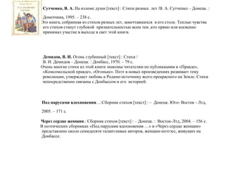 Сутченко, В. А. На изломе души [текст] : Стихи разных лет /В. А. Сутченко – Донецк. :
Донеччина, 1995. – 238 с.
Это книга, собранная из стихов разных лет, замечтавшихся в его столе. Теплые чувства
его стихов станут глубокой признательностью всем тем ,кто прямо или косвенно
принимал участие в выходе в свет этой книги.
Демидов, В. И. Огонь глубинный [текст] : Стихи /
В. И. Демидов – Донецк. : Донбасс, 1970. – 79 с.
Очень многие стихи из этой книги знакомы читателям по публикациям в «Правде»,
«Комсомольской правде», «Огоньке». Поэт в новых произведениях развивает тему
революции, утверждает любовь к Родине-источнику всего прекрасного на Земле. Стихи
непосредственно связаны с Донбассом и его историей.
Под парусами вдохновения…:Сборник стихов [текст] : – Донецк. Юго- Восток - Лтд,
2005. – 171 с.
Через сердце женщин.: Сборник стихов [текст] : – Донецк. : Восток-Лтд, 2004. – 156 с.
В поэтических сборниках «Под парусами вдохновения …» и «Через сердце женщин»
представлено около семидесяти талантливых авторов, женщин-поэтэсс, живущих на
Донбассе.
 