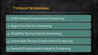 Types of Screening:
1. Child related Employment Screening
2. Aged Care Sector Screening
3. Disability Service Sector Screening
4.Vulnerable Person Employment Screening
5. General Employment integrity Screening
 