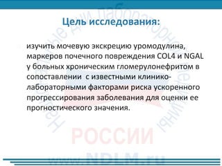 ¨  изучить	мочевую	экскрецию	уромодулина,	
маркеров	почечного	повреждения	COL4	и	NGAL		
у	больных	хроническим	гломерулонефритом	в	
сопоставлении		с	известными	клинико-
лабораторными	факторами	риска	ускоренного	
прогрессирования	заболевания	для	оценки	ее	
прогностического	значения.		
 