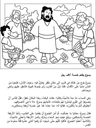 ‫رجل‬ ‫آالف‬ ‫خمسة‬ ‫يطعم‬ ‫ع‬‫يسو‬
ِ‫فيه‬ ُ‫ل‬ِ‫ز‬َ‫عت‬َ‫ي‬ ٍ‫ر‬ِ‫ف‬ْ‫ق‬ُ‫م‬ ٍ‫مكان‬ ‫إلى‬ ٍ‫ب‬ِ‫قار‬ ‫في‬ َ‫ك‬‫نا‬ُ‫ه‬ ْ‫ن‬ِ‫م‬ َ‫ج‬َ‫خر‬ ُ‫ع‬‫سو‬َ‫ي‬.َ‫ن‬ِ‫م‬ ُ‫عوه‬ِ‫ب‬َ‫فت‬ ، ُ‫اس‬ّ‫الن‬ َ‫ف‬َ‫وعر‬
ِ‫األقدام‬ ‫على‬ ‫ا‬ً‫شي‬َ‫م‬ ِ‫ن‬ُ‫د‬ُ‫الم‬.‫ى‬َ‫وشف‬ ‫م‬ِ‫ه‬‫ي‬َ‫ل‬‫ع‬ َ‫ق‬َ‫فأشف‬ ،ً‫ة‬‫ر‬‫كبي‬ ‫ا‬ً‫موع‬ُ‫ج‬ ‫أى‬‫ر‬ ِ‫القارب‬ َ‫ن‬ِ‫م‬ َ‫ل‬َ‫نز‬ ‫ا‬ّ‫فلم‬
‫م‬ُ‫رضاه‬َ‫م‬.
‫ا‬‫و‬‫وقال‬ ُ‫ه‬ُ‫ذ‬‫تالمي‬ ُ‫نه‬ِ‫م‬ ‫نا‬َ‫د‬ ،ِ‫المساء‬ ‫وفي‬:«ْ‫أن‬ ِ‫اس‬ّ‫لن‬ِ‫ل‬ ْ‫ل‬ُ‫فق‬ ، ٌ‫ر‬ِ‫قف‬ُ‫م‬ ُ‫المكان‬ ‫وهذا‬ ،ُ‫الوقت‬ َ‫فات‬
‫ا‬ً‫طعام‬ ‫م‬ُ‫له‬ ‫ا‬‫و‬‫ر‬َ‫يشت‬ِ‫ل‬ ‫ى‬‫ر‬ُ‫الق‬ ‫إلى‬ ‫ا‬‫و‬‫ف‬ِ‫نصر‬َ‫ي‬».ُ‫ع‬‫سو‬َ‫ي‬ ‫م‬ُ‫ه‬َ‫فأجاب‬:«‫م‬ِ‫ه‬ِ‫اف‬‫ر‬‫نص‬َ‫ال‬
َ
‫داعي‬ ‫ال‬.
َ‫يأكلون‬ ‫ما‬ ‫م‬ُ‫أنت‬ ‫م‬ُ‫أعطوه‬».‫ه‬َ‫ل‬ ‫ا‬‫و‬‫فقال‬:«ِ‫ين‬َ‫مكت‬َ‫وس‬ ٍ‫فة‬ِ‫غ‬‫أر‬ ِ‫مسة‬َ‫خ‬ ُ‫غير‬ ‫نا‬ُ‫ه‬ ‫نا‬َ‫ند‬ِ‫ع‬ ‫ما‬».
ُ‫ع‬‫سو‬َ‫ي‬ َ‫ل‬‫فقا‬:«‫م‬ُ‫ك‬َ‫عند‬ ‫ما‬ ‫ا‬‫و‬‫هات‬».َ‫ة‬َ‫ف‬ِ‫غ‬‫األر‬ َ‫ذ‬َ‫أخ‬‫و‬ ، ِ‫شب‬ُ‫الع‬ ‫على‬ ‫ا‬‫و‬‫د‬ُ‫قع‬َ‫ي‬ ْ‫أن‬ َ‫ع‬‫مو‬ُ‫الج‬ َ‫ر‬َ‫أم‬ ّ‫م‬ُ‫ث‬
،ُ‫ه‬َ‫ذ‬‫ي‬ِ‫تالم‬ ‫ى‬َ‫ط‬‫أع‬‫و‬ َ‫ة‬َ‫ف‬ِ‫غ‬‫األر‬ َ‫ر‬َ‫وكس‬ َ‫ك‬َ‫وبار‬ ِ‫ماء‬ّ‫الس‬ َ‫نحو‬ ِ‫يه‬َ‫ين‬َ‫ع‬ َ‫ع‬َ‫ف‬َ‫ور‬ ، ِ‫ين‬َ‫مكت‬ّ‫الس‬‫و‬ َ‫ة‬َ‫مس‬َ‫الخ‬
َ‫ع‬‫مو‬ُ‫الج‬ ‫ا‬‫و‬َ‫ط‬‫أع‬ ُ‫ذ‬‫المي‬ّ‫الت‬‫و‬.َ‫ن‬ِ‫م‬ ً‫مملوءة‬ ً‫ة‬ّ‫ف‬ُ‫ق‬ َ‫ة‬‫ر‬ْ‫ش‬َ‫ع‬ ‫ثنتي‬َ‫ا‬ ‫ا‬‫و‬‫ع‬َ‫ف‬َ‫ر‬ ّ‫م‬ُ‫ث‬ ،‫ا‬‫و‬‫ع‬ِ‫ب‬َ‫ش‬ ‫ى‬ّ‫حت‬ ‫م‬ُ‫ه‬ّ‫ل‬ُ‫ك‬ ‫ا‬‫و‬‫فأكل‬
ِ‫ر‬َ‫س‬ِ‫الك‬.
 