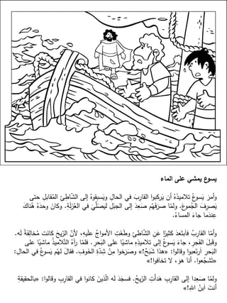 ‫الماء‬ ‫على‬ ‫يمشي‬ ‫ع‬‫يسو‬
‫حتى‬ ِ‫قابل‬ُ‫الم‬ ِ‫ئ‬ِ‫اط‬ّ‫ش‬‫ال‬ ‫إلى‬ ُ‫قوه‬ِ‫ب‬‫س‬َ‫وي‬ ِ‫الحال‬ ‫في‬ َ‫ب‬ِ‫القار‬ ‫ا‬‫و‬‫ركب‬َ‫ي‬ ‫أن‬ ُ‫ه‬َ‫ذ‬‫تالمي‬ ُ‫ع‬‫سو‬َ‫ي‬ َ‫أمر‬‫و‬
َ‫ع‬‫مو‬ُ‫الج‬ َ‫ف‬ِ‫صر‬َ‫ي‬.ِ‫ة‬َ‫ل‬‫ز‬ُ‫الع‬ ‫في‬ َ
‫ي‬ّ‫ل‬َ‫ليص‬ ِ‫ل‬َ‫الجب‬ ‫إلى‬ َ‫د‬ِ‫ع‬َ‫ص‬ ‫م‬ُ‫ه‬َ‫ف‬َ‫صر‬ ‫ا‬ّ‫ولم‬.َ‫ك‬‫نا‬ُ‫ه‬ ُ‫ه‬َ‫وحد‬ َ‫وكان‬
ُ‫المساء‬ َ‫جاء‬ ‫ما‬َ‫ند‬ِ‫ع‬.
‫ه‬َ‫ل‬ ً‫ة‬َ‫ف‬ِ‫خال‬ُ‫م‬ ‫ت‬َ‫كان‬ َ‫يح‬ّ‫الر‬ ّ‫ألن‬ ،ِ‫يه‬َ‫ل‬‫ع‬ ُ‫اج‬‫و‬‫األم‬ ِ‫ت‬َ‫غ‬َ‫ط‬‫و‬ ِ‫اطئ‬ّ‫ش‬‫ال‬ ِ‫ن‬َ‫ع‬ ‫ا‬ً‫كثير‬ َ‫عد‬َ‫بت‬َ‫ا‬‫ف‬ ُ‫ب‬ِ‫القار‬ ‫ا‬ّ‫أم‬‫و‬.
ِ‫حر‬َ‫الب‬ ‫على‬ ‫ا‬ً‫ماشي‬ ِ‫ه‬ِ‫تالميذ‬ ‫إلى‬ ُ‫ع‬‫سو‬َ‫ي‬ َ‫جاء‬ ، ِ‫جر‬َ‫الف‬ َ‫بل‬َ‫ق‬‫و‬.‫على‬ ‫ا‬ً‫ماشي‬ ُ‫ذ‬‫المي‬ّ‫الت‬ ُ‫آه‬‫ر‬ ‫ا‬ّ‫فلم‬
‫ا‬‫و‬‫وقال‬ ‫ا‬‫و‬‫عب‬َ‫ت‬‫ر‬َ‫ا‬ ِ‫حر‬َ‫الب‬:«ٌ‫ح‬َ‫ب‬َ‫ش‬ ‫هذا‬!»ِ‫وف‬َ‫الخ‬ ِ‫ة‬ّ‫د‬ِ‫ش‬ ْ‫ن‬ِ‫م‬ ‫ا‬‫و‬‫خ‬َ‫ر‬َ‫وص‬.ِ‫الحال‬ ‫في‬ ُ‫ع‬‫سو‬َ‫ي‬ ‫م‬ُ‫له‬ َ‫ل‬‫فقا‬:
«‫ا‬‫و‬‫ع‬ّ‫شج‬َ‫ت‬.‫ا‬‫و‬‫تخاف‬ ‫ال‬ ، َ‫هو‬ ‫أنا‬!»
ُ‫يح‬ّ‫الر‬ ِ‫َت‬‫أ‬‫د‬َ‫ه‬ ِ‫ب‬ِ‫القار‬ ‫إلى‬ ‫دا‬ِ‫ع‬َ‫ص‬ ‫ا‬ّ‫ولم‬.‫ا‬‫و‬‫وقال‬ ِ‫ب‬ِ‫القار‬ ‫في‬ ‫ا‬‫و‬‫كان‬ َ‫ذين‬ّ‫ل‬‫ا‬ ‫ه‬َ‫ل‬ َ‫د‬َ‫فسج‬:«ِ‫بالحقيقة‬
ِ‫اهلل‬ ُ‫بن‬َ‫ا‬ َ‫أنت‬!»
 