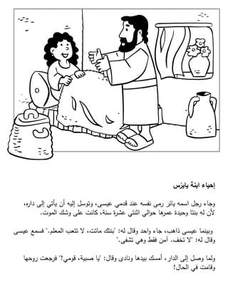 ‫س‬ُ‫ياير‬ ‫ابنة‬ ‫إحياء‬
،‫ه‬‫ر‬‫دا‬ ‫إلى‬ ‫يأتي‬ ‫أن‬ ‫إليه‬ ‫وتوسل‬ ،‫ـى‬‫س‬‫عي‬ ‫قدمي‬ ‫عند‬ ‫نفسه‬ ‫رمى‬ ‫يائر‬ ‫اسمه‬ ‫رجل‬ ‫وجاء‬
‫الموت‬ ‫وشك‬ ‫على‬ ‫كانت‬ ،‫سنة‬ ‫ة‬‫ر‬‫عش‬ ‫اثنتي‬ ‫الي‬‫و‬‫ح‬ ‫ها‬‫عمر‬ ‫وحيدة‬ ‫بنتا‬ ‫له‬ ‫ألن‬.
‫له‬ ‫وقال‬ ‫احد‬‫و‬ ‫جاء‬ ،‫ذاهب‬ ‫ـى‬‫س‬‫عي‬ ‫وبينما‬" :‫المعلم‬ ‫تتعب‬ ‫ال‬ ،‫ماتت‬ ‫بنتك‬".‫ـى‬‫س‬‫عي‬ ‫فسمع‬
‫له‬ ‫وقال‬" :‫تخف‬ ‫ال‬.‫تشفى‬ ‫وهي‬ ‫فقط‬ ‫آمن‬".
‫وقال‬ ‫ونادى‬ ‫بيدها‬ ‫أمسك‬ ،‫الدار‬ ‫إلى‬ ‫وصل‬ ‫ولما‬" :‫قومي‬ ،‫صبية‬ ‫يا‬"!‫روحها‬ ‫فرجعت‬
‫الحال‬ ‫في‬ ‫وقامت‬!
 